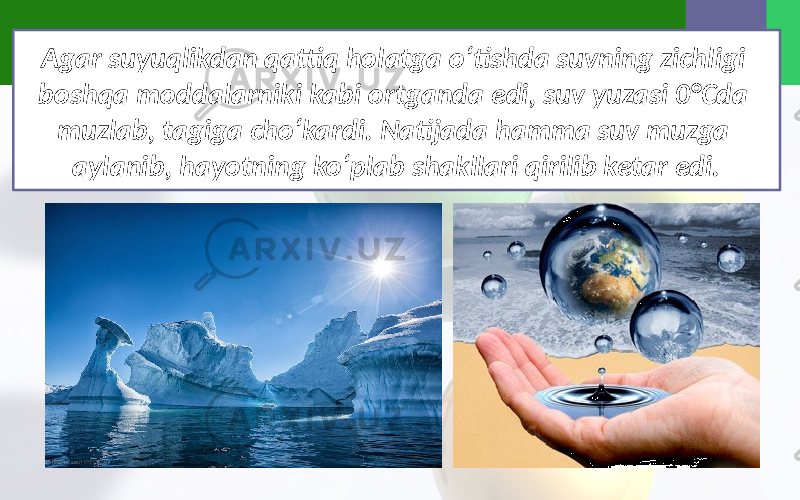 Agar suyuqlikdan qattiq holatga o‘tishda suvning zichligi boshqa moddalarniki kabi ortganda edi, suv yuzasi 0°Cda muzlab, tagiga cho‘kardi. Natijada hamma suv muzga aylanib, hayotning ko‘plab shakllari qirilib ketar edi. 