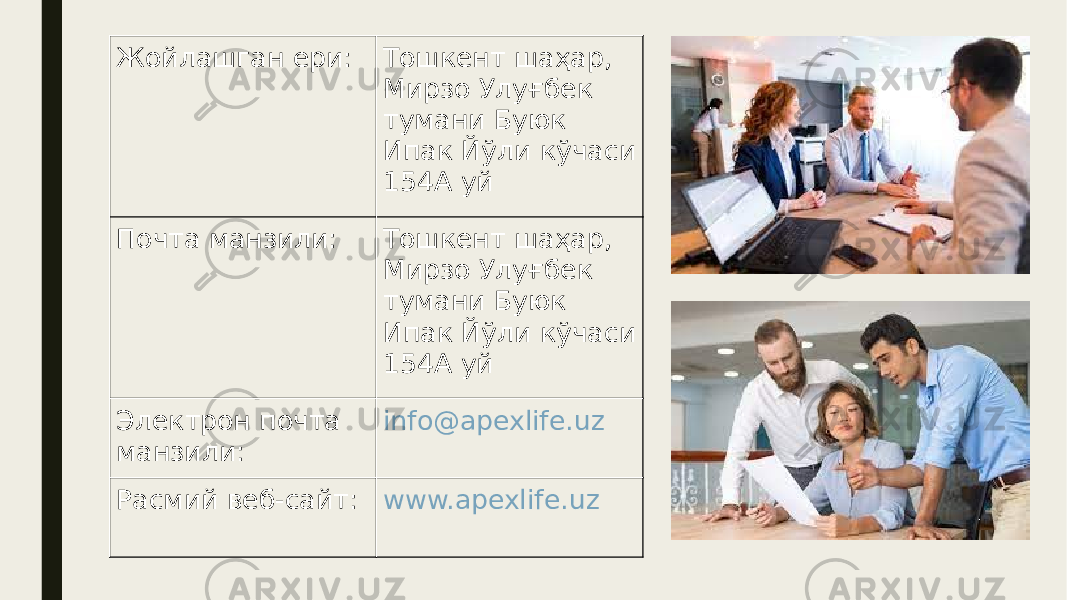 Жойлашган ери: Тошкент шаҳар, Мирзо Улуғбек тумани Буюк Ипак Йўли кўчаси 154А уй Почта манзили: Тошкент шаҳар, Мирзо Улуғбек тумани Буюк Ипак Йўли кўчаси 154А уй Электрон почта манзили: info@apexlife.uz Расмий веб-сайт: www.apexlife.uz 