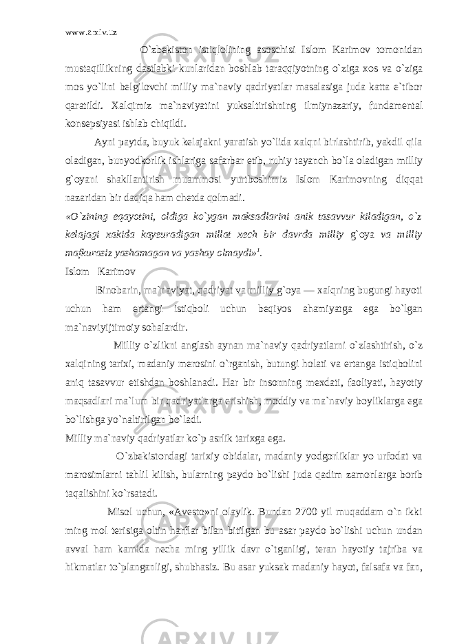 www.arxiv.uz O`zbekiston istiqlolining asoschisi Islom Karimov tomonidan mustaqillikning dastlabki kunlaridan boshlab taraqqiyotning o`ziga xos va o`ziga mos yo`lini belgilovchi milliy ma`naviy qadriyatlar masalasiga juda katta e`tibor qaratildi. Xalqimiz ma`naviyatini yuksaltirishning ilmiynazariy, fundamental konsepsiyasi ishlab chiqildi. Ayni paytda, buyuk kelajakni yaratish yo`lida xalqni birlashtirib, yakdil qila oladigan, bunyodkorlik ishlariga safarbar etib, ruhiy tayanch bo`la oladigan milliy g`oyani shakllantirish muammosi yurtboshimiz Islom Karimovning diqqat nazaridan bir daqiqa ham chetda qolmadi. «O`zining eqayotini, oldiga ko`ygan maksadlarini anik tasavvur kiladigan, o`z kelajagi xakida kayeuradigan millat xech bir davrda milliy g`oya va milliy mafkurasiz yashamagan va yashay olmaydi» 1 . Islom Karimov Binobarin, ma`naviyat, qadriyat va milliy g`oya — xalqning bugungi hayoti uchun ham ertangi istiqboli uchun beqiyos ahamiyatga ega bo`lgan ma`naviyijtimoiy sohalardir. Milliy o`zlikni anglash aynan ma`naviy qadriyatlarni o`zlashtirish, o`z xalqining tarixi, madaniy merosini o`rganish, butungi holati va ertanga istiqbolini aniq tasavvur etishdan boshlanadi. Har bir insonning mexdati, faoliyati, hayotiy maqsadlari ma`lum bir qadriyatlarga erishish, moddiy va ma`naviy boyliklarga ega bo`lishga yo`naltirilgan bo`ladi. Milliy ma`naviy qadriyatlar ko`p asrlik tarixga ega. O`zbekistondagi tarixiy obidalar, madaniy yodgorliklar yo urfodat va marosimlarni tahlil kilish, bularning paydo bo`lishi juda qadim zamonlarga borib taqalishini ko`rsatadi. Misol uchun, «Avesto»ni olaylik. Bundan 2700 yil muqaddam o`n ikki ming mol terisiga oltin harflar bilan bitilgan bu asar paydo bo`lishi uchun undan avval ham kamida necha ming yillik davr o`tganligi, teran hayotiy tajriba va hikmatlar to`planganligi, shubhasiz. Bu asar yuksak madaniy hayot, falsafa va fan, 