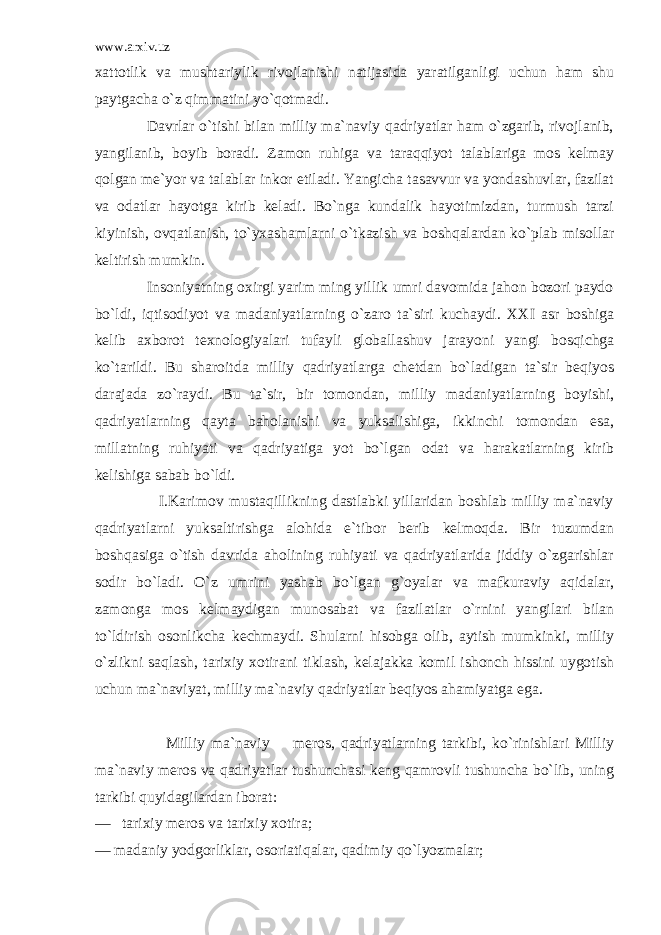 www.arxiv.uz xattotlik va mushtariylik rivojlanishi natijasida yaratilganligi uchun ham shu paytgacha o`z qimmatini yo`qotmadi. Davrlar o`tishi bilan milliy ma`naviy qadriyatlar ham o`zgarib, rivojlanib, yangilanib, boyib boradi. Zamon ruhiga va taraqqiyot talablariga mos kelmay qolgan me`yor va talablar inkor etiladi. Yangicha tasavvur va yondashuvlar, fazilat va odatlar hayotga kirib keladi. Bo`nga kundalik hayotimizdan, turmush tarzi kiyinish, ovqatlanish, to`yxashamlarni o`tkazish va boshqalardan ko`plab misollar keltirish mumkin. Insoniyatning oxirgi yarim ming yillik umri davomida jahon bozori paydo bo`ldi, iqtisodiyot va madaniyatlarning o`zaro ta`siri kuchaydi. XXI asr boshiga kelib axborot texnologiyalari tufayli globallashuv jarayoni yangi bosqichga ko`tarildi. Bu sharoitda milliy qadriyatlarga chetdan bo`ladigan ta`sir beqiyos darajada zo`raydi. Bu ta`sir, bir tomondan, milliy madaniyatlarning boyishi, qadriyatlarning qayta baholanishi va yuksalishiga, ikkinchi tomondan esa, millatning ruhiyati va qadriyatiga yot bo`lgan odat va harakatlarning kirib kelishiga sabab bo`ldi. I.Karimov mustaqillikning dastlabki yillaridan boshlab milliy ma`naviy qadriyatlarni yuksaltirishga alohida e`tibor berib kelmoqda. Bir tuzumdan boshqasiga o`tish davrida aholining ruhiyati va qadriyatlarida jiddiy o`zgarishlar sodir bo`ladi. O`z umrini yashab bo`lgan g`oyalar va mafkuraviy aqidalar, zamonga mos kelmaydigan munosabat va fazilatlar o`rnini yangilari bilan to`ldirish osonlikcha kechmaydi. Shularni hisobga olib, aytish mumkinki, milliy o`zlikni saqlash, tarixiy xotirani tiklash, kelajakka komil ishonch hissini uygotish uchun ma`naviyat, milliy ma`naviy qadriyatlar beqiyos ahamiyatga ega. Milliy ma`naviy meros, qadriyatlarning tarkibi, ko`rinishlari Milliy ma`naviy meros va qadriyatlar tushunchasi keng qamrovli tushuncha bo`lib, uning tarkibi quyidagilardan iborat: — tarixiy meros va tarixiy xotira; — madaniy yodgorliklar, osoriatiqalar, qadimiy qo`lyozmalar; 