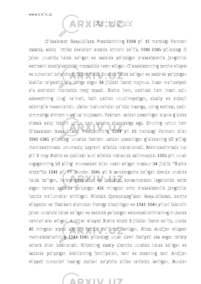 www.arxiv.uz Xotira kitobi O`zbekiston Respublikasi Prezidentining 1994 yil 16 martdagi Farmoni asosida, sobiq ittifoq davlatlari orasida birinchi bo`lib, 1941-1945 yillardagi II jahon urushida halok bo`lgan va bedarak yo`qolgan o`zbekistonlik jangchilar xotirasini abadiylashtirish maqsadida nashr etilgan. O`zbekistonning barcha viloyat va tumanlari bo`yicha alifbo tartibida urushda halok bo`lgan va bedarak yo`qolgan kishilar ro`yxatini o`z ichiga olgan 34 jilddan iborat majmua. Inson ma`naviyati o`z xotiralari manbaida rivoj topadi. Xotira ham, qadrlash ham inson aqlu zakovatining ulug` ne`mati, hech qachon unutilmaydigan, abadiy va ardoqli odamiylik mezonlaridir. Ushbu tushunchalar qa`rida insonga, uning xotirasi, qadr- qimmatiga ehtirom tuyg`usi mujassam. Fashizm ustidan qozonilgan buyuk g`alaba o`zbek xalqi taqdiri uchun ham bebaho ahamiyatga ega. Shuning uchun ham O`zbekiston Respublikasi Prezidentining 1994 yil 16 martdagi Farmoni bilan 1941-1945 yillardagi urushda fashizm ustidan qozonilgan g`alabaning 50 yilligi mamlakatimizda umumxalq bayrami sifatida nishonlanadi. Mamlakatimizda har yili 9 may Xotira va qadrlash kuni sifatida nishonlab kelinmoqda. 1995 yili urush tugaganining 50 yilligi munosabati bilan nashr etilgan mazkur 34 jildlik “Xotira kitobi”da 1941 yil 22 iyundan 1945 yil 3 sentabrgacha bo`lgan davrda urushda halok bo`lgan, harbiy gospitallar va fashistlar konsentratsion lagerlarida vafot etgan hamda bedarak yo`qolgan 431 mingdan ortiq o`zbekistonlik jangchilar haqida ma`lumotlar kiritilgan. Kitobda Qoraqalpog`iston Respublikasai, barcha viloyatlar va Toshkent shahridan frontga chaqirilgan va 1941-1945 yillari Ikkinchi jahon urushida halok bo`lgan va bedarak yo`qolgan vatandoshlarimizning muborak nomlari zikr etilgan. Andijon viloyati Xotira kitobi 3 jilddan iborat bo`lib, ularda 40 mingdan ziyod kishilar haqida ma`lumot berilgan. Kitob Andijon viloyati mehnatkashlarining 1941-1945 yillardagi urush davri faoliyati aks etgan tarixiy ocherk bilan boshlanadi. Kitobning asosiy qismida urushda halok bo`lgan va bedarak yo`qolgan kishilarning familiyalari, ismi va otasining ismi Andijon viloyati tumanlari hozirgi atalishi bo`yicha alifbo tartibida berilgan. Bundan 