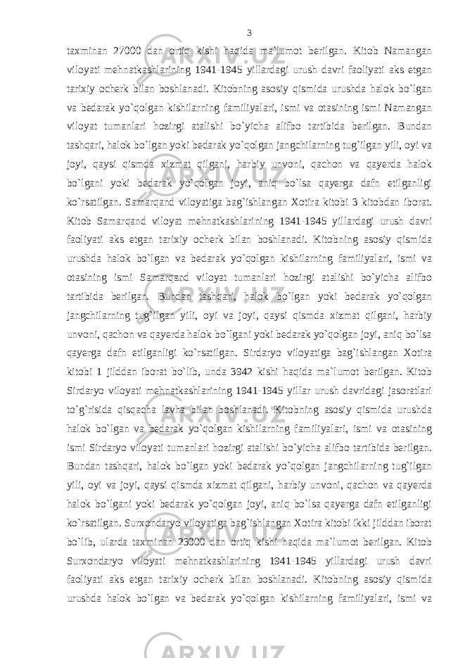 taxminan 27000 dan ortiq kishi haqida ma`lumot berilgan. Kitob Namangan viloyati mehnatkashlarining 1941-1945 yillardagi urush davri faoliyati aks etgan tarixiy ocherk bilan boshlanadi. Kitobning asosiy qismida urushda halok bo`lgan va bedarak yo`qolgan kishilarning familiyalari, ismi va otasining ismi Namangan viloyat tumanlari hozirgi atalishi bo`yicha alifbo tartibida berilgan. Bundan tashqari, halok bo`lgan yoki bedarak yo`qolgan jangchilarning tug`ilgan yili, oyi va joyi, qaysi qismda xizmat qilgani, harbiy unvoni, qachon va qayerda halok bo`lgani yoki bedarak yo`qolgan joyi, aniq bo`lsa qayerga dafn etilganligi ko`rsatilgan. Samarqand viloyatiga bag`ishlangan Xotira kitobi 3 kitobdan iborat. Kitob Samarqand viloyat mehnatkashlarining 1941-1945 yillardagi urush davri faoliyati aks etgan tarixiy ocherk bilan boshlanadi. Kitobning asosiy qismida urushda halok bo`lgan va bedarak yo`qolgan kishilarning familiyalari, ismi va otasining ismi Samarqand viloyat tumanlari hozirgi atalishi bo`yicha alifbo tartibida berilgan. Bundan tashqari, halok bo`lgan yoki bedarak yo`qolgan jangchilarning tug`ilgan yili, oyi va joyi, qaysi qismda xizmat qilgani, harbiy unvoni, qachon va qayerda halok bo`lgani yoki bedarak yo`qolgan joyi, aniq bo`lsa qayerga dafn etilganligi ko`rsatilgan. Sirdaryo viloyatiga bag`ishlangan Xotira kitobi 1 jilddan iborat bo`lib, unda 3942 kishi haqida ma`lumot berilgan. Kitob Sirdaryo viloyati mehnatkashlarining 1941-1945 yillar urush davridagi jasoratlari to`g`risida qisqacha lavha bilan boshlanadi. Kitobning asosiy qismida urushda halok bo`lgan va bedarak yo`qolgan kishilarning familiyalari, ismi va otasining ismi Sirdaryo viloyati tumanlari hozirgi atalishi bo`yicha alifbo tartibida berilgan. Bundan tashqari, halok bo`lgan yoki bedarak yo`qolgan jangchilarning tug`ilgan yili, oyi va joyi, qaysi qismda xizmat qilgani, harbiy unvoni, qachon va qayerda halok bo`lgani yoki bedarak yo`qolgan joyi, aniq bo`lsa qayerga dafn etilganligi ko`rsatilgan. Surxondaryo viloyatiga bag`ishlangan Xotira kitobi ikki jilddan iborat bo`lib, ularda taxminan 23000 dan ortiq kishi haqida ma`lumot berilgan. Kitob Surxondaryo viloyati mehnatkashlarining 1941-1945 yillardagi urush davri faoliyati aks etgan tarixiy ocherk bilan boshlanadi. Kitobning asosiy qismida urushda halok bo`lgan va bedarak yo`qolgan kishilarning familiyalari, ismi va 3 