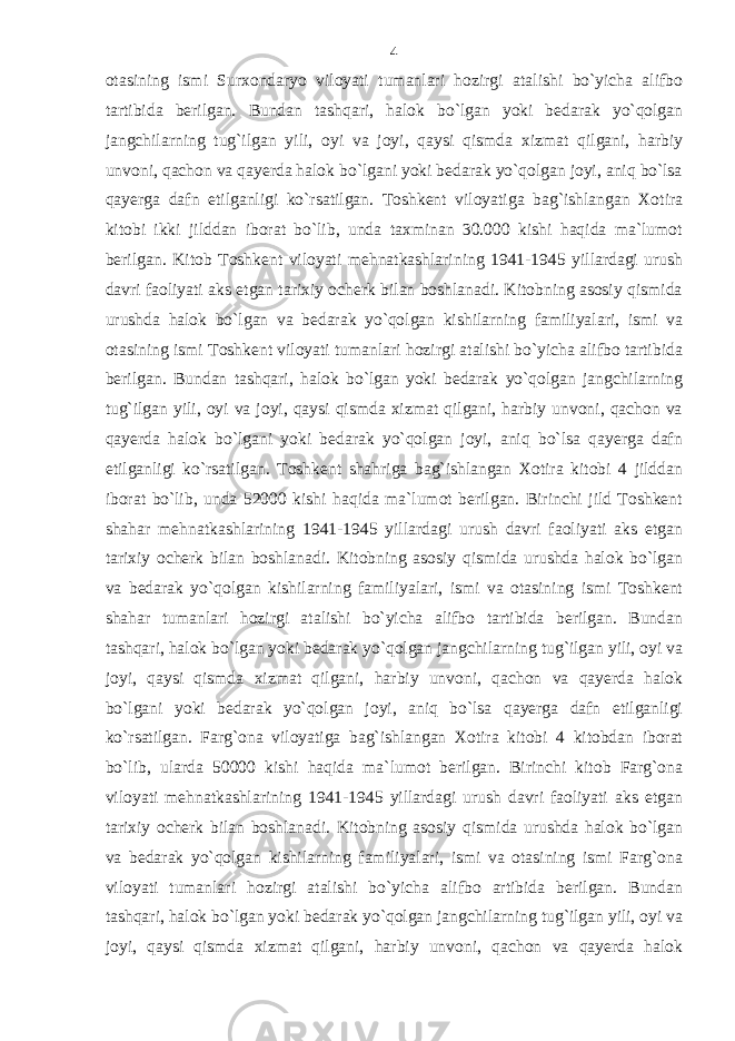 otasining ismi Surxondaryo viloyati tumanlari hozirgi atalishi bo`yicha alifbo tartibida berilgan. Bundan tashqari, halok bo`lgan yoki bedarak yo`qolgan jangchilarning tug`ilgan yili, oyi va joyi, qaysi qismda xizmat qilgani, harbiy unvoni, qachon va qayerda halok bo`lgani yoki bedarak yo`qolgan joyi, aniq bo`lsa qayerga dafn etilganligi ko`rsatilgan. Toshkent viloyatiga bag`ishlangan Xotira kitobi ikki jilddan iborat bo`lib, unda taxminan 30.000 kishi haqida ma`lumot berilgan. Kitob Toshkent viloyati mehnatkashlarining 1941-1945 yillardagi urush davri faoliyati aks etgan tarixiy ocherk bilan boshlanadi. Kitobning asosiy qismida urushda halok bo`lgan va bedarak yo`qolgan kishilarning familiyalari, ismi va otasining ismi Toshkent viloyati tumanlari hozirgi atalishi bo`yicha alifbo tartibida berilgan. Bundan tashqari, halok bo`lgan yoki bedarak yo`qolgan jangchilarning tug`ilgan yili, oyi va joyi, qaysi qismda xizmat qilgani, harbiy unvoni, qachon va qayerda halok bo`lgani yoki bedarak yo`qolgan joyi, aniq bo`lsa qayerga dafn etilganligi ko`rsatilgan. Toshkent shahriga bag`ishlangan Xotira kitobi 4 jilddan iborat bo`lib, unda 52000 kishi haqida ma`lumot berilgan. Birinchi jild Toshkent shahar mehnatkashlarining 1941-1945 yillardagi urush davri faoliyati aks etgan tarixiy ocherk bilan boshlanadi. Kitobning asosiy qismida urushda halok bo`lgan va bedarak yo`qolgan kishilarning familiyalari, ismi va otasining ismi Toshkent shahar tumanlari hozirgi atalishi bo`yicha alifbo tartibida berilgan. Bundan tashqari, halok bo`lgan yoki bedarak yo`qolgan jangchilarning tug`ilgan yili, oyi va joyi, qaysi qismda xizmat qilgani, harbiy unvoni, qachon va qayerda halok bo`lgani yoki bedarak yo`qolgan joyi, aniq bo`lsa qayerga dafn etilganligi ko`rsatilgan. Farg`ona viloyatiga bag`ishlangan Xotira kitobi 4 kitobdan iborat bo`lib, ularda 50000 kishi haqida ma`lumot berilgan. Birinchi kitob Farg`ona viloyati mehnatkashlarining 1941-1945 yillardagi urush davri faoliyati aks etgan tarixiy ocherk bilan boshlanadi. Kitobning asosiy qismida urushda halok bo`lgan va bedarak yo`qolgan kishilarning familiyalari, ismi va otasining ismi Farg`ona viloyati tumanlari hozirgi atalishi bo`yicha alifbo artibida berilgan. Bundan tashqari, halok bo`lgan yoki bedarak yo`qolgan jangchilarning tug`ilgan yili, oyi va joyi, qaysi qismda xizmat qilgani, harbiy unvoni, qachon va qayerda halok 4 