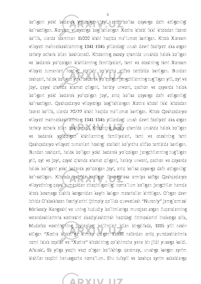 bo`lgani yoki bedarak yo`qolgan joyi, aniq bo`lsa qayerga dafn etilganligi ko`rsatilgan. Xorazm viloyatiga bag`ishlangan Xotira kitobi ikki kitobdan iborat bo`lib, ularda taxminan 15000 kishi haqida ma`lumot berilgan. Kitob Xorazm viloyati mehnatkashlarining 1941-1945 yillardagi urush davri faoliyati aks etgan tarixiy ocherk bilan boshlanadi. Kitobning asosiy qismida urushda halok bo`lgan va bedarak yo`qolgan kishilarning familiyalari, ismi va otasining ismi Xorazm viloyat tumanlari hozirgi atalishi bo`yicha alifbo tartibida berilgan. Bundan tashqari, halok bo`lgan yoki bedarak yo`qolgan jangchilarning tug`ilgan yili, oyi va joyi, qaysi qismda xizmat qilgani, harbiy unvoni, qachon va qayerda halok bo`lgani yoki bedarak yo`qolgan joyi, aniq bo`lsa qayerga dafn etilganligi ko`rsatilgan. Qashqadaryo viloyatiga bag`ishlangan Xotira kitobi ikki kitobdan iborat bo`lib, ularda 20722 kishi haqida ma`lumot berilgan. Kitob Qashqadaryo viloyati mehnatkashlarining 1941-1945 yillardagi urush davri faoliyati aks etgan tarixiy ocherk bilan boshlanadi. Kitobning asosiy qismida urushda halok bo`lgan va bedarak yo`qolgan kishilarning familiyalari, ismi va otasining ismi Qashqadaryo viloyati tumanlari hozirgi atalishi bo`yicha alifbo tartibida berilgan. Bundan tashqari, halok bo`lgan yoki bedarak yo`qolgan jangchilarning tug`ilgan yili, oyi va joyi, qaysi qismda xizmat qilgani, harbiy unvoni, qachon va qayerda halok bo`lgani yoki bedarak yo`qolgan joyi, aniq bo`lsa qayerga dafn etilganligi ko`rsatilgan. Kitobda oxirida berilgan ilovaga esa armiya safiga Qashqadaryo viloyatining qaysi tumanidan chaqirilganligi noma`lum bo`lgan jangchilar hamda kitob bosmaga tushib ketganidan keyin kelgan materiallar kiritilgan. O`tgan davr ichida O`zbekiston faxriylarini ijtimoiy qo`llab-quvvatlash “Nuroniy” jamg`armasi Markaziy Kengashi va uning hududiy bo`limlariga murojaat etgan fuqarolarning vatandoshlarimiz xotirasini abadiylashtirish haqidagi iltimoslarini inobatga olib, Mudofaa vazirligining joylardagi bo`limlari bilan birgalikda, 1995 yili nashr etilgan “Xotira kitobi”ga kirmay qolgan 15590 nafardan ortiq yurtdoshlarimiz nomi izlab topildi va “Xotira” kitobining qo`shimcha yana bir jildi yuzaga keldi. Afsuski, 65 yilga yaqin vaqt o`tgan bo`lishiga qaramay, urushga ketgan ayrim kishilar taqdiri hanuzgacha noma`lum. Shu tufayli va boshqa ayrim sabablarga 5 