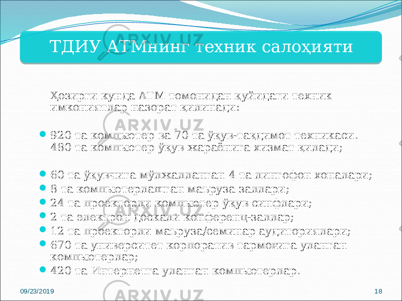 ТДИУ АТМнинг техник салоҳияти Ҳозирги кунда АТМ томонидан қуйидаги техник имкониятлар назорат қилинади:  920 та компьютер ва 70 та ўқув-тақдимот техникаси. 480 та компьютер ўқув жараёнига хизмат қилади;  60 та ўқувчига мўлжалланган 4 та лингофон хоналари;  8 та компьютерлашган маъруза заллари;  24 та проекторли компьютер ўқув синфлари;  2 та электрон доскали конференц-заллар;  12 та проекторли маъруза/семинар аудиториялари;  670 та университет корпоратив тармоғига уланган компьютерлар;  420 та Интернетга уланган компьютерлар. 09/23/2019 1814 