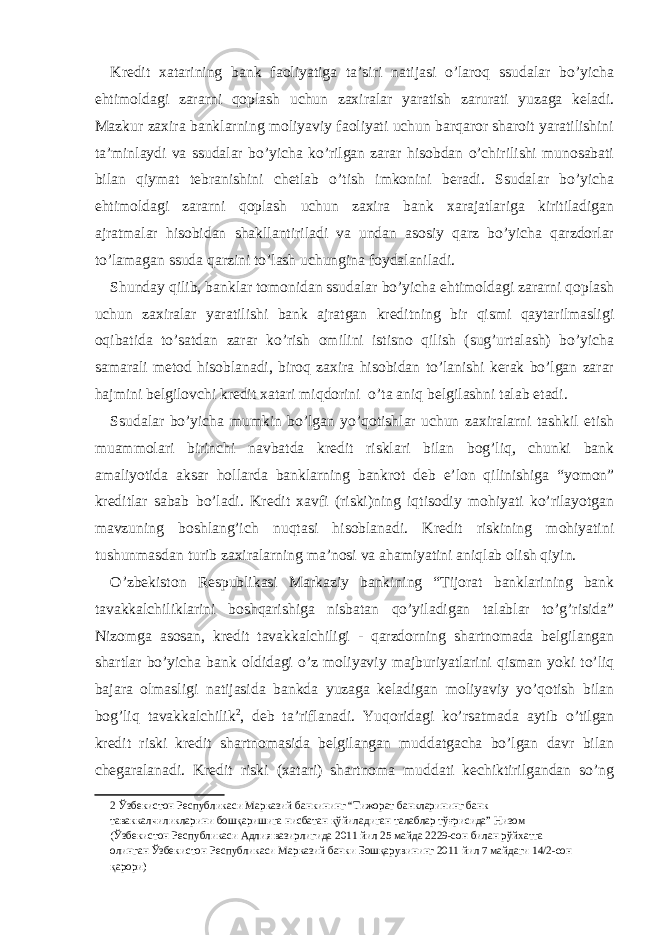 Kredit xatarining bank faoliyatiga ta’siri natijasi o’laroq ssudalar bo’yicha ehtimoldagi zararni qoplash uchun zaxiralar yaratish zarurati yuzaga keladi. Mazkur zaxira banklarning moliyaviy faoliyati uchun barqaror sharoit yaratilishini ta’minlaydi va ssudalar bo’yicha ko’rilgan zarar hisobdan o’chirilishi munosabati bilan qiymat tebranishini chetlab o’tish imkonini beradi. Ssudalar bo’yicha ehtimoldagi zararni qoplash uchun zaxira bank xarajatlariga kiritiladigan ajratmalar hisobidan shakllantiriladi va undan asosiy qarz bo’yicha qarzdorlar to’lamagan ssuda qarzini to’lash uchungina foydalaniladi. Shunday qilib, banklar tomonidan ssudalar bo’yicha ehtimoldagi zararni qoplash uchun zaxiralar yaratilishi bank ajratgan kreditning bir qismi qaytarilmasligi oqibatida to’satdan zarar ko’rish omilini istisno qilish (sug’urtalash) bo’yicha samarali metod hisoblanadi, biroq zaxira hisobidan to’lanishi kerak bo’lgan zarar hajmini belgilovchi kredit xatari miqdorini o’ta aniq belgilashni talab etadi. Ssudalar bo’yicha mumkin bo’lgan yo’qotishlar uchun zaxiralarni tashkil etish muammolari birinchi navbatda kredit risklari bilan bog’liq, chunki bank amaliyotida aksar hollarda banklarning bankrot deb e’lon qilinishiga “yomon” kreditlar sabab bo’ladi. Kredit xavfi (riski)ning iqtisodiy mohiyati ko’rilayotgan mavzuning boshlang’ich nuqtasi hisoblanadi. Kredit riskining mohiyatini tushunmasdan turib zaxiralarning ma’nosi va ahamiyatini aniqlab olish qiyin. O’zbekiston Respublikasi Markaziy bankining “Tijorat banklarining bank tavakkalchiliklarini boshqarishiga nisbatan qo’yiladigan talablar to’g’risida” Nizomga asosan, kredit tavakkalchiligi - qarzdorning shartnomada belgilangan shartlar bo’yicha bank oldidagi o’z moliyaviy majburiyatlarini qisman yoki to’liq bajara olmasligi natijasida bankda yuzaga keladigan moliyaviy yo’qotish bilan bog’liq tavakkalchilik 2 , deb ta’riflanadi. Yuqoridagi ko’rsatmada aytib o’tilgan kredit riski kredit shartnomasida belgilangan muddatgacha bo’lgan davr bilan chegaralanadi. Kredit riski (xatari) shartnoma muddati kechiktirilgandan so’ng 2 Ўзбекистон Республикаси Марказий банкининг “Тижорат банкларининг банк таваккалчиликларини бошқаришига нисбатан қўйиладиган талаблар тўғрисида” Низом (Ўзбекистон Республикаси Адлия вазирлигида 2011 йил 25 майда 2229-сон билан рўйхатга олинган Ўзбекистон Республикаси Марказий банки Бошқарувининг 2011 йил 7 майдаги 14/2-сон қарори) 