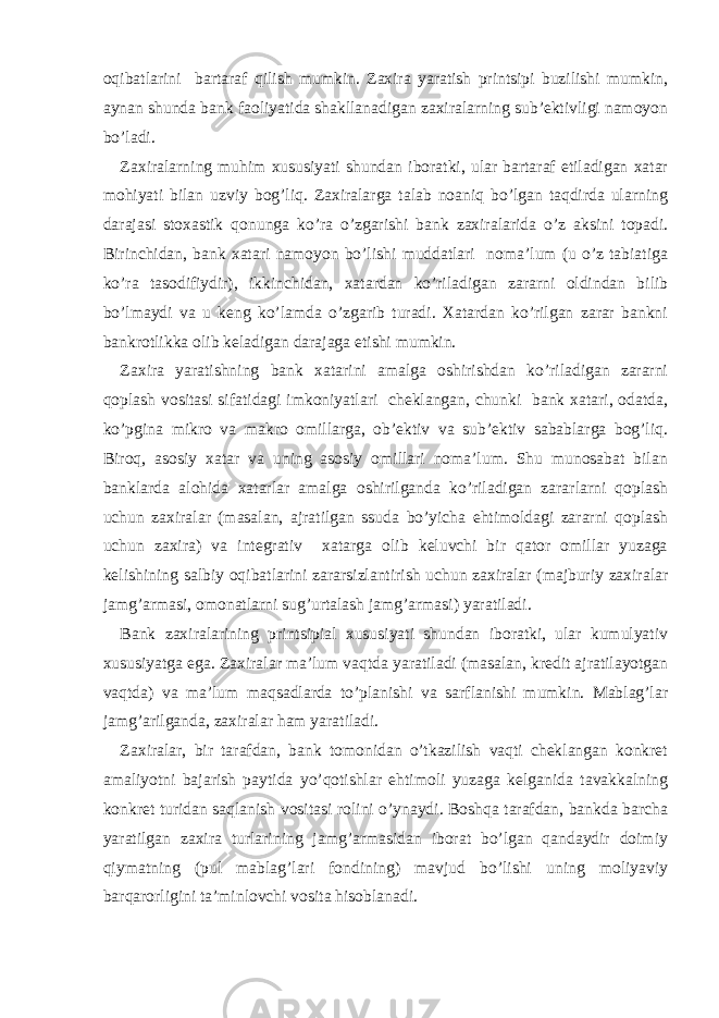 oqibatlarini bartaraf qilish mumkin. Zaxira yaratish printsipi buzilishi mumkin, aynan shunda bank faoliyatida shakllanadigan zaxiralarning sub’ektivligi namoyon bo’ladi. Zaxiralarning muhim xususiyati shundan iboratki, ular bartaraf etiladigan xatar mohiyati bilan uzviy bog’liq. Zaxiralarga talab noaniq bo’lgan taqdirda ularning darajasi stoxastik qonunga ko’ra o’zgarishi bank zaxiralarida o’z aksini topadi. Birinchidan, bank xatari namoyon bo’lishi muddatlari noma’lum (u o’z tabiatiga ko’ra tasodifiydir), ikkinchidan, xatardan ko’riladigan zararni oldindan bilib bo’lmaydi va u keng ko’lamda o’zgarib turadi. Xatardan ko’rilgan zarar bankni bankrotlikka olib keladigan darajaga etishi mumkin. Zaxira yaratishning bank xatarini amalga oshirishdan ko’riladigan zararni qoplash vositasi sifatidagi imkoniyatlari cheklangan, chunki bank xatari, odatda, ko’pgina mikro va makro omillarga, ob’ektiv va sub’ektiv sabablarga bog’liq. Biroq, asosiy xatar va uning asosiy omillari noma’lum. Shu munosabat bilan banklarda alohida xatarlar amalga oshirilganda ko’riladigan zararlarni qoplash uchun zaxiralar (masalan, ajratilgan ssuda bo’yicha ehtimoldagi zararni qoplash uchun zaxira) va integrativ xatarga olib keluvchi bir qator omillar yuzaga kelishining salbiy oqibatlarini zararsizlantirish uchun zaxiralar (majburiy zaxiralar jamg’armasi, omonatlarni sug’urtalash jamg’armasi) yaratiladi. Bank zaxiralarining printsipial xususiyati shundan iboratki, ular kumulyativ xususiyatga ega. Zaxiralar ma’lum vaqtda yaratiladi (masalan, kredit ajratilayotgan vaqtda) va ma’lum maqsadlarda to’planishi va sarflanishi mumkin. Mablag’lar jamg’arilganda, zaxiralar ham yaratiladi. Zaxiralar, bir tarafdan, bank tomonidan o’tkazilish vaqti cheklangan konkret amaliyotni bajarish paytida yo’qotishlar ehtimoli yuzaga kelganida tavakkalning konkret turidan saqlanish vositasi rolini o’ynaydi. Boshqa tarafdan, bankda barcha yaratilgan zaxira turlarining jamg’armasidan iborat bo’lgan qandaydir doimiy qiymatning (pul mablag’lari fondining) mavjud bo’lishi uning moliyaviy barqarorligini ta’minlovchi vosita hisoblanadi. 