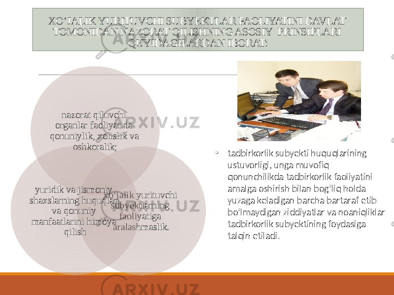 XOʻJALIK YURITUVCHI SUBYEKTLAR FAOLIYATINI DAVLAT TOMONIDAN NAZORAT QILISHNING ASOSIY PRINSIPLARI QUYIDAGILARDAN IBORAT: nazorat qiluvchi organlar faoliyatida qonuniylik, xolislik va oshkoralik; xoʻjalik yurituvchi subyektlarning faoliyatiga aralashmaslik.yuridik va jismoniy shaxslarning huquqlari va qonuniy manfaatlarini himoya qilish • tadbirkorlik subyekti huquqlarining ustuvorligi, unga muvofiq qonunchilikda tadbirkorlik faoliyatini amalga oshirish bilan bog‘liq holda yuzaga keladigan barcha bartaraf etib bo‘lmaydigan ziddiyatlar va noaniqliklar tadbirkorlik subyektining foydasiga talqin etiladi. 