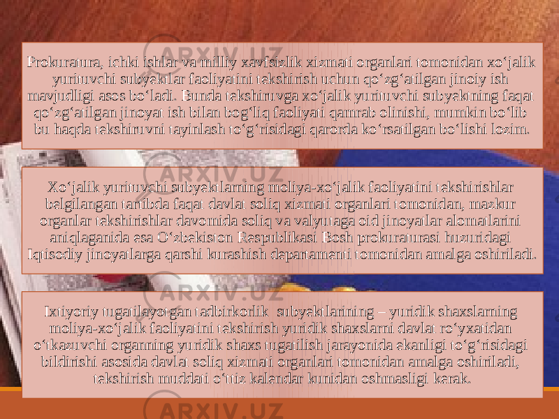 Prokuratura, ichki ishlar va milliy xavfsizlik xizmati organlari tomonidan xoʻjalik yurituvchi subyektlar faoliyatini tekshirish uchun qoʻzgʻatilgan jinoiy ish mavjudligi asos boʻladi. Bunda tekshiruvga xoʻjalik yurituvchi subyektning faqat qoʻzgʻatilgan jinoyat ish bilan bogʻliq faoliyati qamrab olinishi, mumkin boʻlib bu haqda tekshiruvni tayinlash toʻgʻrisidagi qarorda koʻrsatilgan boʻlishi lozim. Xoʻjalik yurituvchi subyektlarning moliya-xoʻjalik faoliyatini tekshirishlar belgilangan tartibda faqat davlat soliq xizmati organlari tomonidan, mazkur organlar tekshirishlar davomida soliq va valyutaga oid jinoyatlar alomatlarini aniqlaganida esa Oʻzbekiston Respublikasi Bosh prokuraturasi huzuridagi Iqtisodiy jinoyatlarga qarshi kurashish departamenti tomonidan amalga oshiriladi. Ixtiyoriy tugatilayotgan tadbirkorlik subyekt larining – yuridik shaxslarning moliya-xoʻjalik faoliyatini tekshirish yuridik shaxslarni davlat roʻyxatidan oʻtkazuvchi organning yuridik shaxs tugatilish jarayonida ekanligi toʻgʻrisidagi bildirishi asosida davlat soliq xizmati organlari tomonidan amalga oshiriladi, tekshirish muddati oʻttiz kalendar kunidan oshmasligi kerak. 