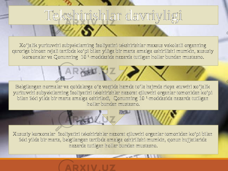 Tekshirishlar davriyligi Xususiy korxonalar faoliyatini tekshirishlar nazorat qiluvchi organlar tomonidan koʻpi bilan ikki yilda bir marta, belgilangan tartibda amalga oshirilishi mumkin, qonun hujjatlarida nazarda tutilgan hollar bundan mustasno.Belgilangan normalar va qoidalarga oʻz vaqtida hamda toʻla hajmda rioya etuvchi xoʻjalik yurituvchi subyektlarning faoliyatini tekshirishlar nazorat qiluvchi organlar tomonidan koʻpi bilan ikki yilda bir marta amalga oshiriladi, Qonunning 10 1 -moddasida nazarda tutilgan hollar bundan mustasno.Xoʻjalik yurituvchi subyektlarning faoliyatini tekshirishlar maxsus vakolatli organning qaroriga binoan rejali tartibda koʻpi bilan yiliga bir marta amalga oshirilishi mumkin, xususiy korxonalar va Qonunning 10 1 -moddasida nazarda tutilgan hollar bundan mustasno. 