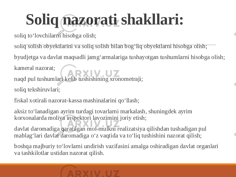 Soliq nazorati shakllari: soliq toʻlovchilarni hisobga olish; soliq solish obyektlarini va soliq solish bilan bogʻliq obyektlarni hisobga olish; byudjetga va davlat maqsadli jamgʻarmalariga tushayotgan tushumlarni hisobga olish; kameral nazorat; naqd pul tushumlari kelib tushishining xronometraji; soliq tekshiruvlari; fiskal xotirali nazorat-kassa mashinalarini qoʻllash; aksiz toʻlanadigan ayrim turdagi tovarlarni markalash, shuningdek ayrim korxonalarda moliya inspektori lavozimini joriy etish; davlat daromadiga qaratilgan mol-mulkni realizatsiya qilishdan tushadigan pul mablagʻlari davlat daromadiga oʻz vaqtida va toʻliq tushishini nazorat qilish; boshqa majburiy toʻlovlarni undirish vazifasini amalga oshiradigan davlat organlari va tashkilotlar ustidan nazorat qilish. 