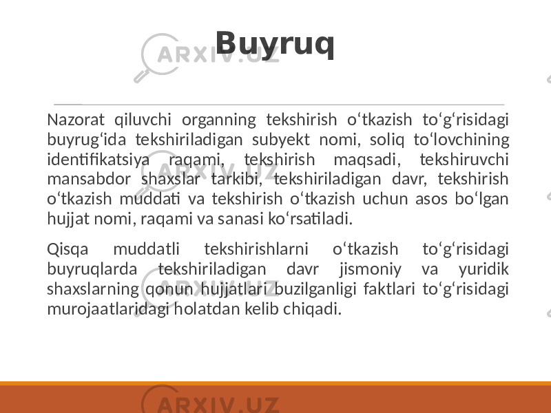 Buyruq Nazorat qiluvchi organning tekshirish oʻtkazish toʻgʻrisidagi buyrugʻida tekshiriladigan subyekt nomi, soliq toʻlovchining identifikatsiya raqami, tekshirish maqsadi, tekshiruvchi mansabdor shaxslar tarkibi, tekshiriladigan davr, tekshirish oʻtkazish muddati va tekshirish oʻtkazish uchun asos boʻlgan hujjat nomi, raqami va sanasi koʻrsatiladi. Qisqa muddatli tekshirishlarni oʻtkazish toʻgʻrisidagi buyruqlarda tekshiriladigan davr jismoniy va yuridik shaxslarning qonun hujjatlari buzilganligi faktlari toʻgʻrisidagi murojaatlaridagi holatdan kelib chiqadi. 