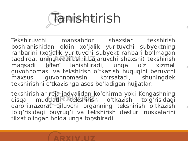 Tanishtirish Tekshiruvchi mansabdor shaxslar tekshirish boshlanishidan oldin xoʻjalik yurituvchi subyektning rahbarini (xoʻjalik yurituvchi subyekt rahbari boʻlmagan taqdirda, uning vazifasini bajaruvchi shaxsni) tekshirish maqsadi bilan tanishtiradi, unga oʻz xizmat guvohnomasi va tekshirish oʻtkazish huquqini beruvchi maxsus guvohnomasini koʻrsatadi, shuningdek tekshirishni oʻtkazishga asos boʻladigan hujjatlar: tekshirishlar reja-jadvalidan koʻchirma yoki Kengashning qisqa muddatli tekshirish oʻtkazish toʻgʻrisidagi qarori,nazorat qiluvchi organning tekshirish oʻtkazish toʻgʻrisidagi buyrugʻi va tekshirish dasturi nusxalarini tilxat olingan holda unga topshiradi. 