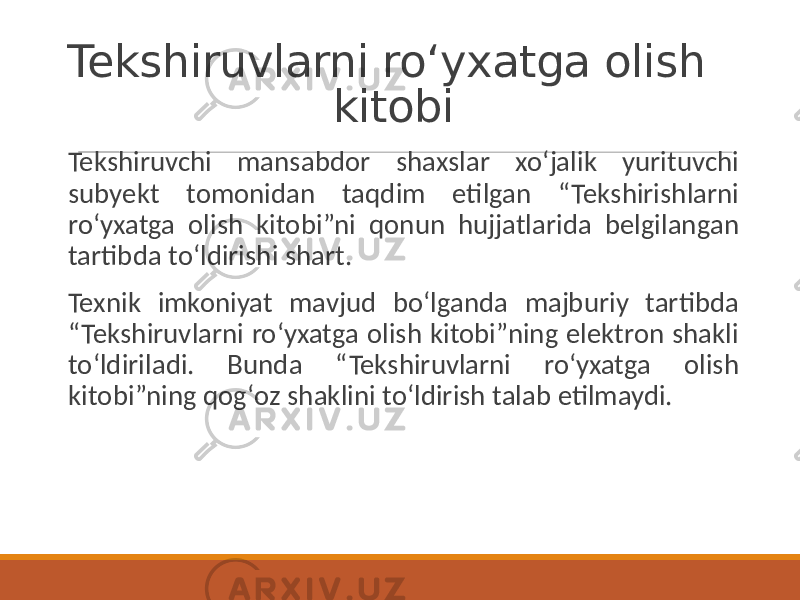 Tekshiruvlarni ro‘yxatga olish kitobi Tekshiruvchi mansabdor shaxslar xoʻjalik yurituvchi subyekt tomonidan taqdim etilgan “Tekshirishlarni roʻyxatga olish kitobi”ni qonun hujjatlarida belgilangan tartibda toʻldirishi shart. Texnik imkoniyat mavjud boʻlganda majburiy tartibda “Tekshiruvlarni ro‘yxatga olish kitobi”ning elektron shakli toʻldiriladi. Bunda “Tekshiruvlarni ro‘yxatga olish kitobi”ning qogʻoz shaklini toʻldirish talab etilmaydi. 