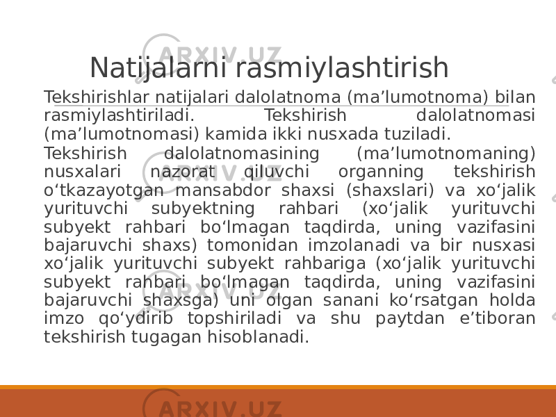 Natijalarni rasmiylashtirish Tekshirishlar natijalari dalolatnoma (maʼlumotnoma) bilan rasmiylashtiriladi. Tekshirish dalolatnomasi (maʼlumotnomasi) kamida ikki nusxada tuziladi. Tekshirish dalolatnomasining (maʼlumotnomaning) nusxalari nazorat qiluvchi organning tekshirish oʻtkazayotgan mansabdor shaxsi (shaxslari) va xoʻjalik yurituvchi subyektning rahbari (xoʻjalik yurituvchi subyekt rahbari boʻlmagan taqdirda, uning vazifasini bajaruvchi shaxs) tomonidan imzolanadi va bir nusxasi xoʻjalik yurituvchi subyekt rahbariga (xoʻjalik yurituvchi subyekt rahbari boʻlmagan taqdirda, uning vazifasini bajaruvchi shaxsga) uni olgan sanani koʻrsatgan holda imzo qoʻydirib topshiriladi va shu paytdan eʼtiboran tekshirish tugagan hisoblanadi. 