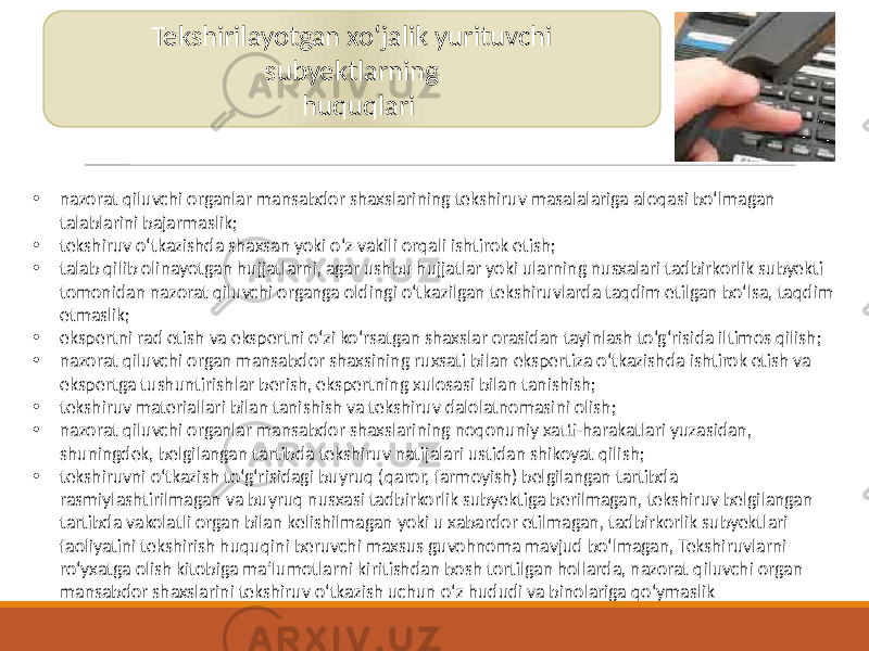 Tekshirilayotgan xoʻjalik yurituvchi subyektlarning huquqlari • nazorat qiluvchi organlar mansabdor shaxslarining tekshiruv masalalariga aloqasi bo‘lmagan talablarini bajarmaslik; • tekshiruv o‘tkazishda shaxsan yoki o‘z vakili orqali ishtirok etish; • talab qilib olinayotgan hujjatlarni, agar ushbu hujjatlar yoki ularning nusxalari tadbirkorlik subyekti tomonidan nazorat qiluvchi organga oldingi o‘tkazilgan tekshiruvlarda taqdim etilgan bo‘lsa, taqdim etmaslik; • ekspertni rad etish va ekspertni o‘zi ko‘rsatgan shaxslar orasidan tayinlash to‘g‘risida iltimos qilish; • nazorat qiluvchi organ mansabdor shaxsining ruxsati bilan ekspertiza o‘tkazishda ishtirok etish va ekspertga tushuntirishlar berish, ekspertning xulosasi bilan tanishish; • tekshiruv materiallari bilan tanishish va tekshiruv dalolatnomasini olish; • nazorat qiluvchi organlar mansabdor shaxslarining noqonuniy xatti-harakatlari yuzasidan, shuningdek, belgilangan tartibda tekshiruv natijalari ustidan shikoyat qilish; • tekshiruvni o‘tkazish to‘g‘risidagi buyruq (qaror, farmoyish) belgilangan tartibda rasmiylashtirilmagan va buyruq nusxasi tadbirkorlik subyektiga berilmagan, tekshiruv belgilangan tartibda vakolatli organ bilan kelishilmagan yoki u xabardor etilmagan, tadbirkorlik subyektlari faoliyatini tekshirish huquqini beruvchi maxsus guvohnoma mavjud bo‘lmagan, Tekshiruvlarni ro‘yxatga olish kitobiga ma’lumotlarni kiritishdan bosh tortilgan hollarda, nazorat qiluvchi organ mansabdor shaxslarini tekshiruv o‘tkazish uchun o‘z hududi va binolariga qo‘ymaslik 