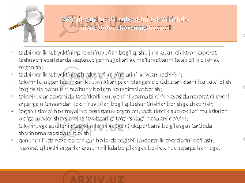 Xoʻjalik yurituvchi subyektni tekshirishda mansabdor shaxsning huquqi: • tadbirkorlik subyektining tekshiruv bilan bog‘liq, shu jumladan, elektron axborot tashuvchi vositalarda saqlanadigan hujjatlari va ma’lumotlarini talab qilib olish va o‘rganish; • tadbirkorlik subyektining hududlari va binolarini ko‘zdan kechirish; • tekshirilayotgan tadbirkorlik subyektlariga aniqlangan qoidabuzarliklarni bartaraf etish to‘g‘risida bajarilishi majburiy bo‘lgan ko‘rsatmalar berish; • tekshiruvlar davomida tadbirkorlik subyektini yozma bildirish asosida nazorat qiluvchi organga u tomonidan tekshiruv bilan bog‘liq tushuntirishlar berishga chaqirish; • tegishli davlat hokimiyati va boshqaruv organlari, tadbirkorlik subyektlari mulkdorlari oldiga aybdor shaxslarning javobgarligi to‘g‘risidagi masalani qo‘yish; • tekshiruvga auditorlik tashkilotlarini va (yoki) ekspertlarni belgilangan tartibda shartnoma asosida jalb etish; • qonunchilikda nazarda tutilgan hollarda tegishli javobgarlik choralarini qo‘llash. • Nazorat qiluvchi organlar qonunchilikda belgilangan boshqa huquqlarga ham ega. 