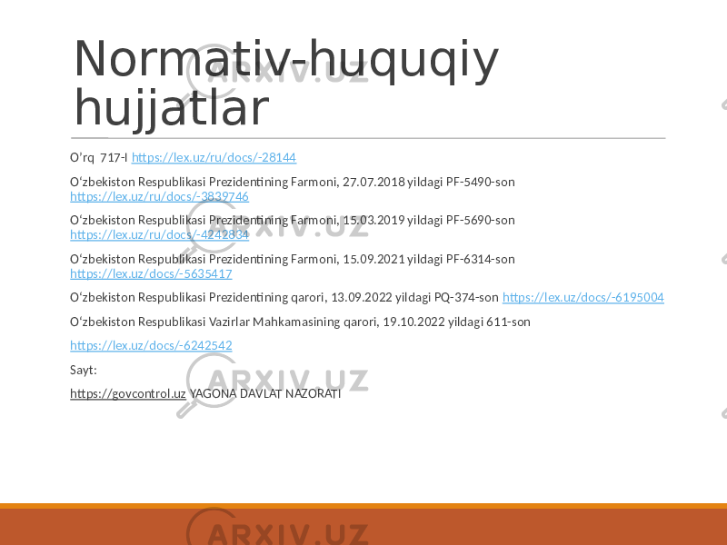 Normativ-huquqiy hujjatlar O’rq 717-I https://lex.uz/ru/docs/-28144 O‘zbekiston Respublikasi Prezidentining Farmoni, 27.07.2018 yildagi PF-5490-son https://lex.uz/ru/docs/-3839746 O‘zbekiston Respublikasi Prezidentining Farmoni, 15.03.2019 yildagi PF-5690-son https://lex.uz/ru/docs/-4242834 O‘zbekiston Respublikasi Prezidentining Farmoni, 15.09.2021 yildagi PF-6314-son https://lex.uz/docs/-5635417 O‘zbekiston Respublikasi Prezidentining qarori, 13.09.2022 yildagi PQ-374-son https://lex.uz/docs/-6195004 O‘zbekiston Respublikasi Vazirlar Mahkamasining qarori, 19.10.2022 yildagi 611-son https://lex.uz/docs/-6242542 Sayt: https://govcontrol.uz YAGONA DAVLAT NAZORATI 