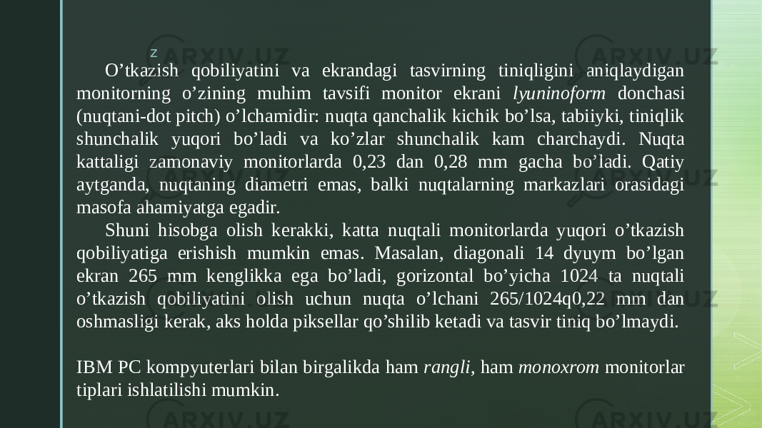 z O’tkazish qobiliyatini va ekrandagi tasvirning tiniqligini aniqlaydigan monitorning o’zining muhim tavsifi monitor ekrani lyuninoform donchasi (nuqtani-dot pitch) o’lchamidir: nuqta qanchalik kichik bo’lsa, tabiiyki, tiniqlik shunchalik yuqori bo’ladi va ko’zlar shunchalik kam charchaydi. Nuqta kattaligi zamonaviy monitorlarda 0,23 dan 0,28 mm gacha bo’ladi. Qatiy aytganda, nuqtaning diametri emas, balki nuqtalarning markazlari orasidagi masofa ahamiyatga egadir. Shuni hisobga olish kerakki, katta nuqtali monitorlarda yuqori o’tkazish qobiliyatiga erishish mumkin emas. Masalan, diagonali 14 dyuym bo’lgan ekran 265 mm kenglikka ega bo’ladi, gorizontal bo’yicha 1024 ta nuqtali o’tkazish qobiliyatini olish uchun nuqta o’lchani 265/1024q0,22 mm dan oshmasligi kerak, aks holda piksellar qo’shilib ketadi va tasvir tiniq bo’lmaydi. IBM PC kompyuterlari bilan birgalikda ham rangli, ham monoxrom monitorlar tiplari ishlatilishi mumkin. 