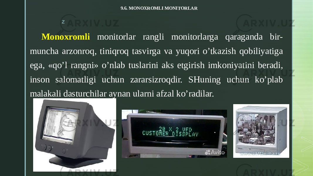 z 9.6. MONOXROMLI MONITORLAR Monoxromli monitorlar rangli monitorlarga qaraganda bir- muncha arzonroq, tiniqroq tasvirga va yuqori o’tkazish qobiliyatiga ega, «qo’l rangni» o’nlab tuslarini aks etgirish imkoniyatini beradi, inson salomatligi uchun zararsizroqdir. SHuning uchun ko’plab malakali dasturchilar aynan ularni afzal ko’radilar. 
