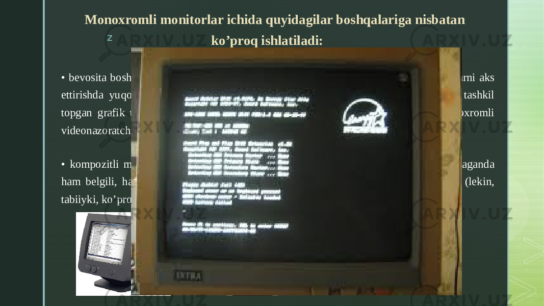zMonoxromli monitorlar ichida quyidagilar boshqalariga nisbatan ko’proq ishlatiladi: • bevosita boshqariladigan monoxromli monitorlar, ular matnli va psevdografik belgilarni aks ettirishda yuqori o’tkazish qobiliyatini ta’minlaydi, lekin ular alohida piksellardan tashkil topgan grafik tasvirlarni shakllantirish uchun mo’ljallanmagan; ular faqatgina monoxromli videonazoratchilar bilan birgalikda ishlaydi; • kompozitli monoxromli monitorlar, ular rangli grafikli adapter bilan birgalikda ishlaganda ham belgili, ham grafikli ma’lumotlarni yaxshi sifat bilan aks etgirishni ta’minlaydi (lekin, tabiiyki, ko’proq monoxrom: yashil yoki tiniq sariq rangli tasvirni beradi). 