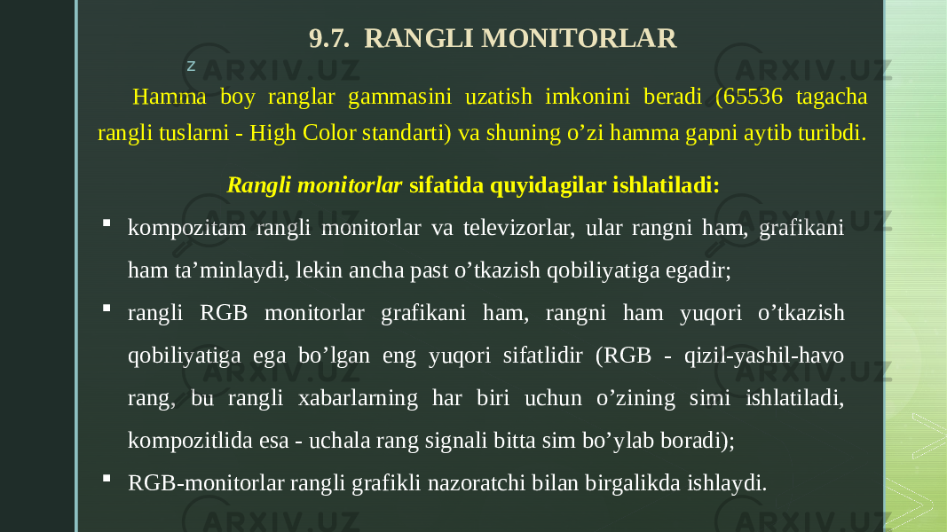 z 9.7. RANGLI MONITORLAR Hamma boy ranglar gammasini uzatish imkonini beradi (65536 tagacha rangli tuslarni - High Color standarti) va shuning o’zi hamma gapni aytib turibdi. Rangli monitorlar sifatida quyidagilar ishlatiladi:  kompozitam rangli monitorlar va televizorlar, ular rangni ham, grafikani ham ta’minlaydi, lekin ancha past o’tkazish qobiliyatiga egadir;  rangli RGB monitorlar grafikani ham, rangni ham yuqori o’tkazish qobiliyatiga ega bo’lgan eng yuqori sifatlidir (RGB - qizil-yashil-havo rang, bu rangli xabarlarning har biri uchun o’zining simi ishlatiladi, kompozitlida esa - uchala rang signali bitta sim bo’ylab boradi);  RGB-monitorlar rangli grafikli nazoratchi bilan birgalikda ishlaydi. 