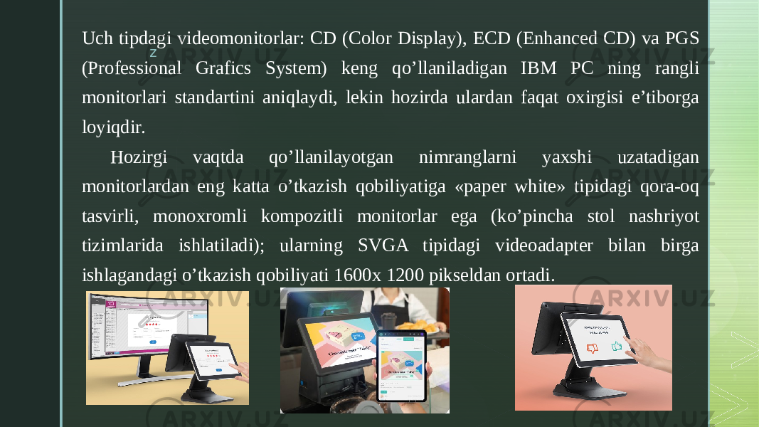 zUch tipdagi videomonitorlar: CD (Color Display), ECD (Enhanced CD) va PGS (Professional Grafics System) keng qo’llaniladigan IBM PC ning rangli monitorlari standartini aniqlaydi, lekin hozirda ulardan faqat oxirgisi e’tiborga loyiqdir. Hozirgi vaqtda qo’llanilayotgan nimranglarni yaxshi uzatadigan monitorlardan eng katta o’tkazish qobiliyatiga «paper white» tipidagi qora-oq tasvirli, monoxromli kompozitli monitorlar ega (ko’pincha stol nashriyot tizimlarida ishlatiladi); ularning SVGA tipidagi videoadapter bilan birga ishlagandagi o’tkazish qobiliyati 1600x 1200 pikseldan ortadi. 