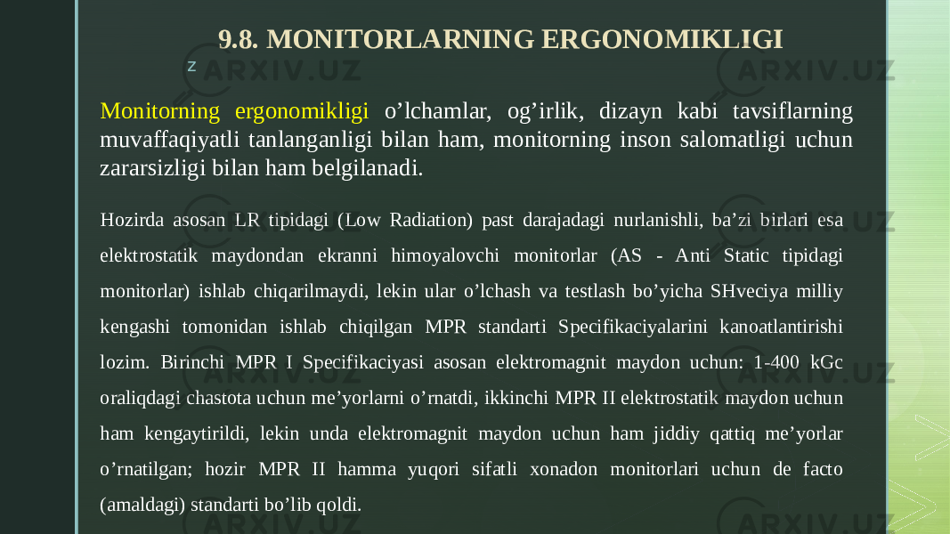 z 9.8. MONITORLARNING ERGONOMIKLIGI Monitorning ergonomikligi o’lchamlar, og’irlik, dizayn kabi tavsiflarning muvaffaqiyatli tanlanganligi bilan ham, monitorning inson salomatligi uchun zararsizligi bilan ham belgilanadi. Hozirda asosan LR tipidagi (Low Radiation) past darajadagi nurlanishli, ba’zi birlari esa elektrostatik maydondan ekranni himoyalovchi monitorlar (AS - Anti Static tipidagi monitorlar) ishlab chiqarilmaydi, lekin ular o’lchash va testlash bo’yicha SHveciya milliy kengashi tomonidan ishlab chiqilgan MPR standarti Specifikaciyalarini kanoatlantirishi lozim. Birinchi MPR I Specifikaciyasi asosan elektromagnit maydon uchun: 1-400 kGc oraliqdagi chastota uchun me’yorlarni o’rnatdi, ikkinchi MPR II elektrostatik maydon uchun ham kengaytirildi, lekin unda elektromagnit maydon uchun ham jiddiy qattiq me’yorlar o’rnatilgan; hozir MPR II hamma yuqori sifatli xonadon monitorlari uchun de facto (amaldagi) standarti bo’lib qoldi. 
