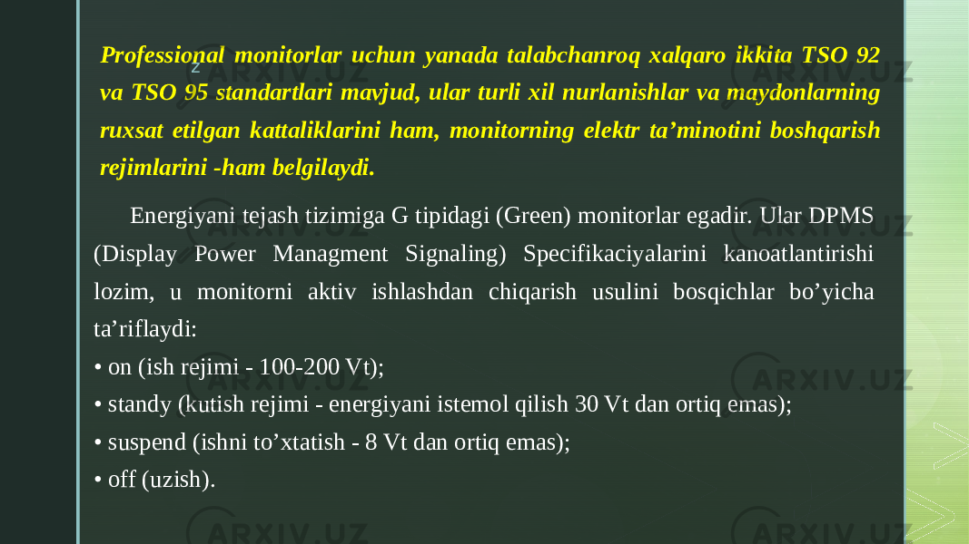 zProfessional monitorlar uchun yanada talabchanroq xalqaro ikkita TSO 92 va TSO 95 standartlari mavjud, ular turli xil nurlanishlar va maydonlarning ruxsat etilgan kattaliklarini ham, monitorning elektr ta’minotini boshqarish rejimlarini -ham belgilaydi. Energiyani tejash tizimiga G tipidagi (Green) monitorlar egadir. Ular DPMS (Display Power Managment Signaling) Specifikaciyalarini kanoatlantirishi lozim, u monitorni aktiv ishlashdan chiqarish usulini bosqichlar bo’yicha ta’riflaydi: • on (ish rejimi - 100-200 Vt); • standy (kutish rejimi - energiyani istemol qilish 30 Vt dan ortiq emas); • suspend (ishni to’xtatish - 8 Vt dan ortiq emas); • off (uzish). 