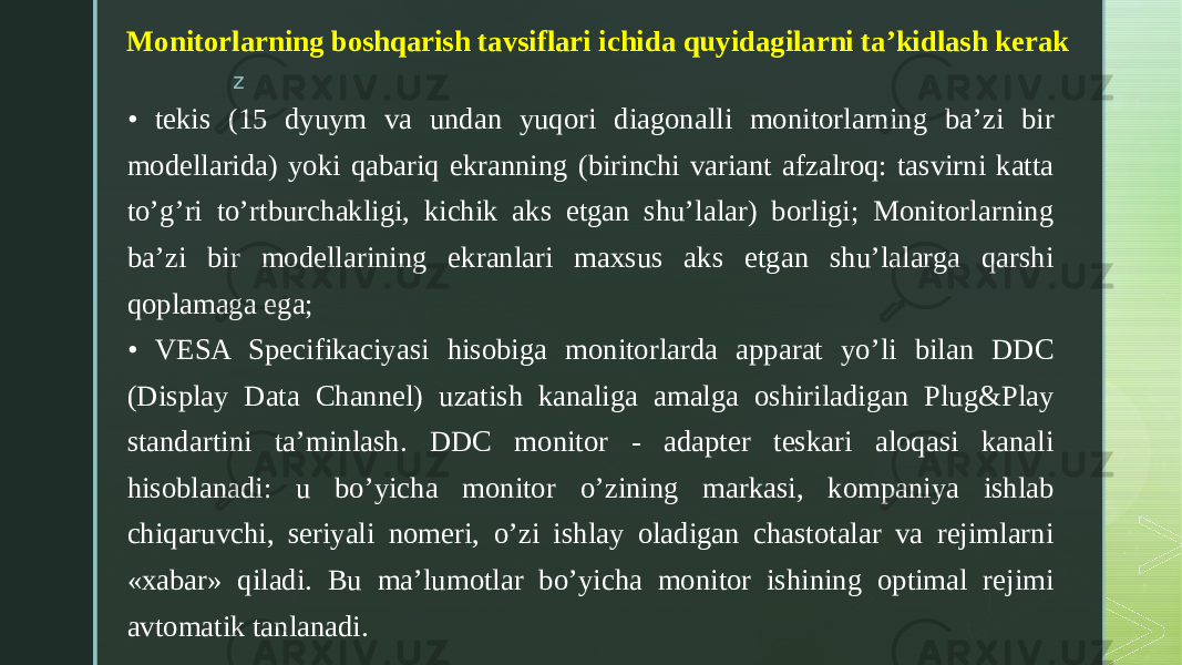 z   Monitorlarning boshqarish tavsiflari ichida quyidagilarni ta’kidlash kerak • tekis (15 dyuym va undan yuqori diagonalli monitorlarning ba’zi bir modellarida) yoki qabariq ekranning (birinchi variant afzalroq: tasvirni katta to’g’ri to’rtburchakligi, kichik aks etgan shu’lalar) borligi; Monitorlarning ba’zi bir modellarining ekranlari maxsus aks etgan shu’lalarga qarshi qoplamaga ega; • VESA Specifikaciyasi hisobiga monitorlarda apparat yo’li bilan DDC (Display Data Channel) uzatish kanaliga amalga oshiriladigan Plug&Play standartini ta’minlash. DDC monitor - adapter teskari aloqasi kanali hisoblanadi: u bo’yicha monitor o’zining markasi, kompaniya ishlab chiqaruvchi, seriyali nomeri, o’zi ishlay oladigan chastotalar va rejimlarni «xabar» qiladi. Bu ma’lumotlar bo’yicha monitor ishining optimal rejimi avtomatik tanlanadi. 