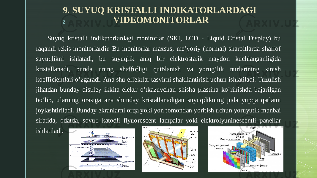 z 9. SUYUQ KRISTALLI INDIKATORLARDAGI VIDEOMONITORLAR Suyuq kristalli indikatorlardagi monitorlar (SKI, LCD - Liquid Cristal Display) bu raqamli tekis monitorlardir. Bu monitorlar maxsus, me’yoriy (normal) sharoitlarda shaffof suyuqlikni ishlatadi, bu suyuqlik aniq bir elektrostatik maydon kuchlanganligida kristallanadi, bunda uning shaffofligi qutblanish va yorug’lik nurlarining sinish koefficientlari o’zgaradi. Ana shu effektlar tasvirni shakllantirish uchun ishlatiladi. Tuzulish jihatdan bunday displey ikkita elektr o’tkazuvchan shisha plastina ko’rinishda bajarilgan bo’lib, ularning orasiga ana shunday kristallanadigan suyuqdikning juda yupqa qatlami joylashtiriladi. Bunday ekranlarni orqa yoki yon tomondan yoritish uchun yoruyutik manbai sifatida, odatda, sovuq katodli flyuorescent lampalar yoki elektrolyuninescentli panellar ishlatiladi. 
