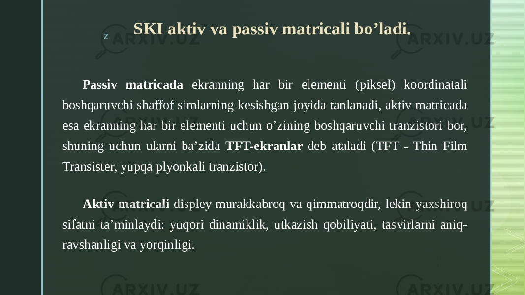 z Passiv matricada ekranning har bir elementi (piksel) koordinatali boshqaruvchi shaffof simlarning kesishgan joyida tanlanadi, aktiv matricada esa ekranning har bir elementi uchun o’zining boshqaruvchi tranzistori bor, shuning uchun ularni ba’zida TFT-ekranlar deb ataladi (TFT - Thin Film Transister, yupqa plyonkali tranzistor).     Aktiv matricali displey murakkabroq va qimmatroqdir, lekin yaxshiroq sifatni ta’minlaydi: yuqori dinamiklik, utkazish qobiliyati, tasvirlarni aniq- ravshanligi va yorqinligi. SKI aktiv va passiv matricali bo’ladi. 