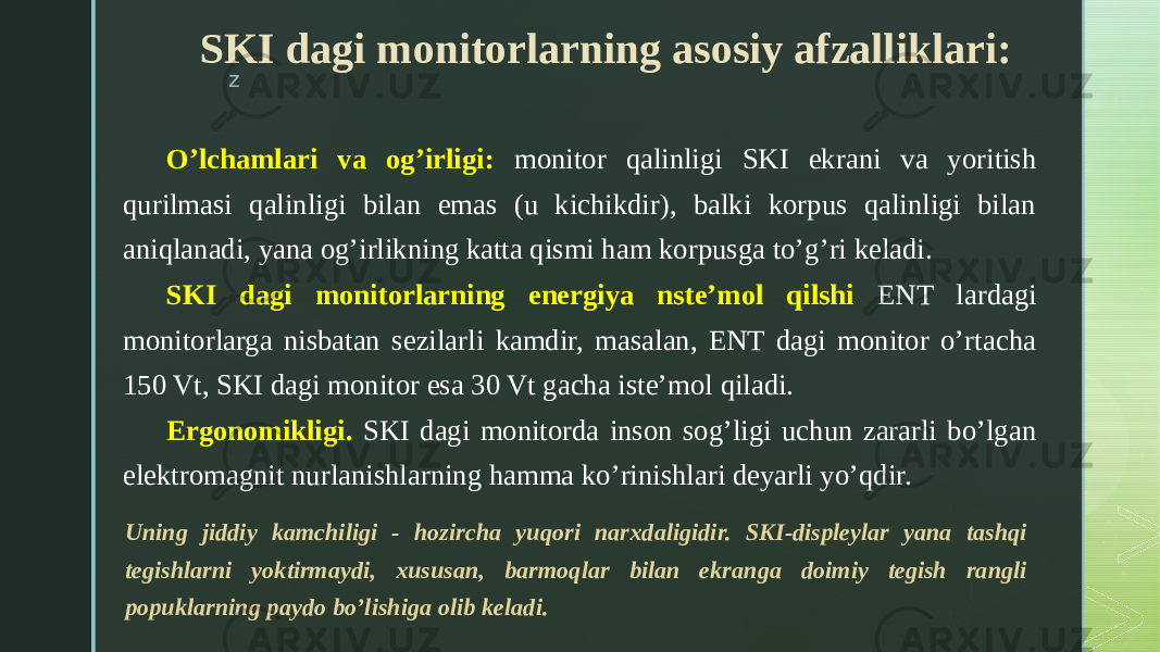 zSKI dagi monitorlarning asosiy afzalliklari: O’lchamlari va og’irligi: monitor qalinligi SKI ekrani va yoritish qurilmasi qalinligi bilan emas (u kichikdir), balki korpus qalinligi bilan aniqlanadi, yana og’irlikning katta qismi ham korpusga to’g’ri keladi. SKI dagi monitorlarning energiya nste’mol qilshi ENT lardagi monitorlarga nisbatan sezilarli kamdir, masalan, ENT dagi monitor o’rtacha 150 Vt, SKI dagi monitor esa 30 Vt gacha iste’mol qiladi. Ergonomikligi. SKI dagi monitorda inson sog’ligi uchun zararli bo’lgan elektromagnit nurlanishlarning hamma ko’rinishlari deyarli yo’qdir. Uning jiddiy kamchiligi - hozircha yuqori narxdaligidir. SKI-displeylar yana tashqi tegishlarni yoktirmaydi, xususan, barmoqlar bilan ekranga doimiy tegish rangli popuklarning paydo bo’lishiga olib keladi. 