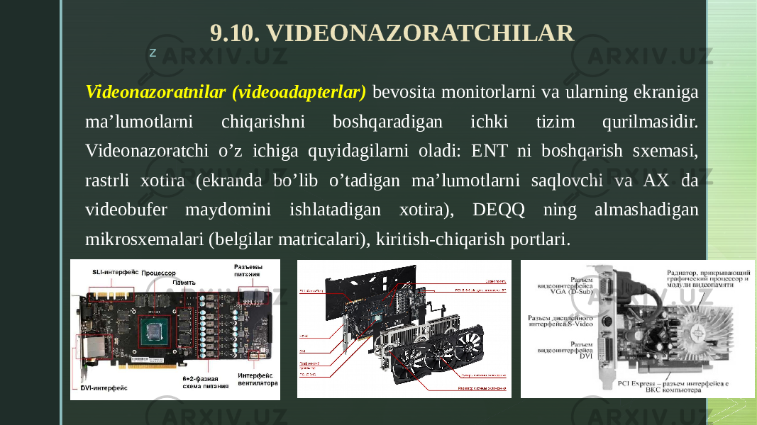 z 9.10. VIDEONAZORATCHILAR Videonazoratnilar (videoadapterlar) bevosita monitorlarni va ularning ekraniga ma’lumotlarni chiqarishni boshqaradigan ichki tizim qurilmasidir. Videonazoratchi o’z ichiga quyidagilarni oladi: ENT ni boshqarish sxemasi, rastrli xotira (ekranda bo’lib o’tadigan ma’lumotlarni saqlovchi va AX da videobufer maydomini ishlatadigan xotira), DEQQ ning almashadigan mikrosxemalari (belgilar matricalari), kiritish-chiqarish portlari. 