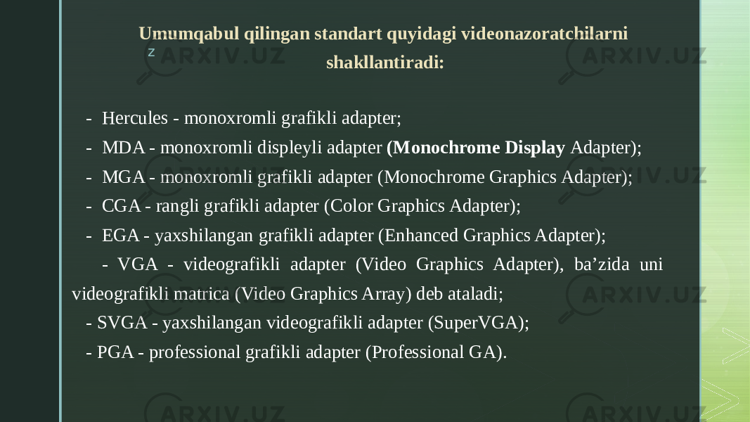 zUmumqabul qilingan standart quyidagi videonazoratchilarni shakllantiradi:     - Hercules - monoxromli grafikli adapter;     - MDA - monoxromli displeyli adapter (Monochrome Display Adapter);     - MGA - monoxromli grafikli adapter (Monochrome Graphics Adapter);     - CGA - rangli grafikli adapter (Color Graphics Adapter); - EGA - yaxshilangan grafikli adapter (Enhanced Graphics Adapter); - VGA - videografikli adapter (Video Graphics Adapter), ba’zida uni videografikli matrica (Video Graphics Array) deb ataladi;     - SVGA - yaxshilangan videografikli adapter (SuperVGA);     - PGA - professional grafikli adapter (Professional GA). 