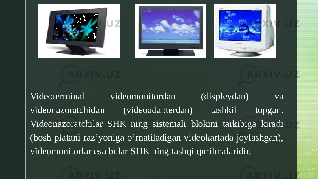 z Videoterminal videomonitordan (displeydan) va videonazoratchidan (videoadapterdan) tashkil topgan. Videonazoratchilar SHK ning sistemali blokini tarkibiga kiradi (bosh platani raz’yoniga o’rnatiladigan videokartada joylashgan), videomonitorlar esa bular SHK ning tashqi qurilmalaridir. 