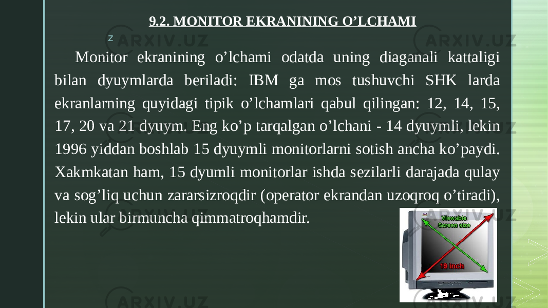 z 9.2. MONITOR EKRANINING O’LCHAMI     Monitor ekranining o’lchami odatda uning diaganali kattaligi bilan dyuymlarda beriladi: IBM ga mos tushuvchi SHK larda ekranlarning quyidagi tipik o’lchamlari qabul qilingan: 12, 14, 15, 17, 20 va 21 dyuym. Eng ko’p tarqalgan o’lchani - 14 dyuymli, lekin 1996 yiddan boshlab 15 dyuymli monitorlarni sotish ancha ko’paydi. Xakmkatan ham, 15 dyumli monitorlar ishda sezilarli darajada qulay va sog’liq uchun zararsizroqdir (operator ekrandan uzoqroq o’tiradi), lekin ular birmuncha qimmatroqhamdir. 