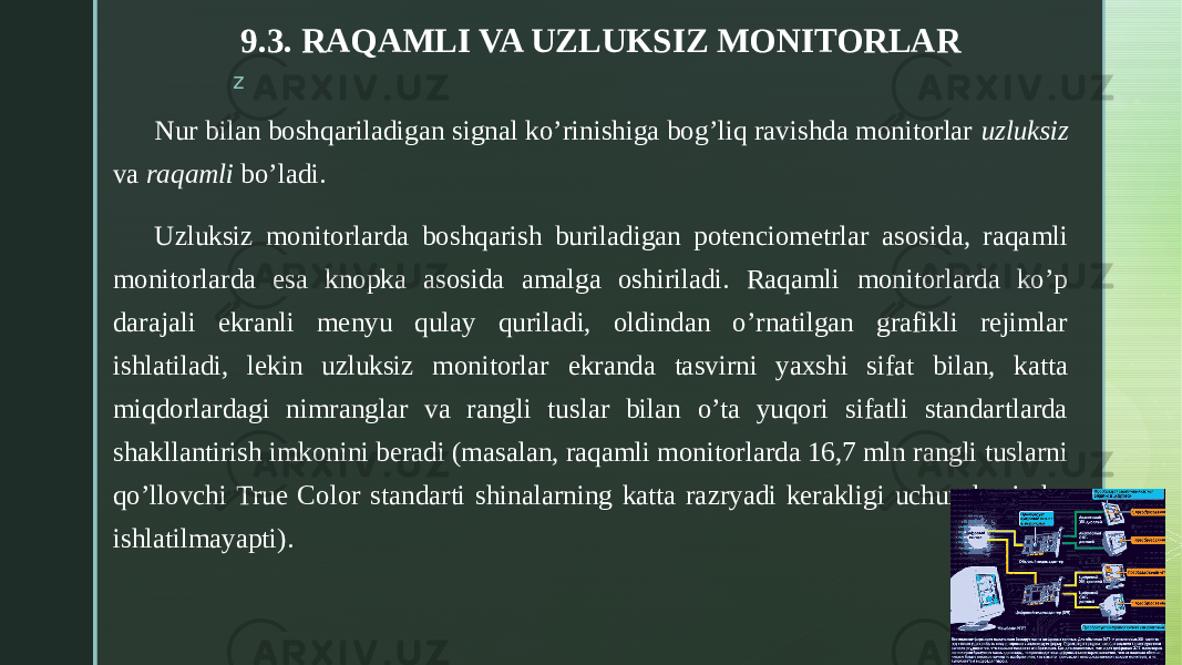 z 9.3. RAQAMLI VA UZLUKSIZ MONITORLAR Nur bilan boshqariladigan signal ko’rinishiga bog’liq ravishda monitorlar uzluksiz va raqamli bo’ladi. Uzluksiz monitorlarda boshqarish buriladigan potenciometrlar asosida, raqamli monitorlarda esa knopka asosida amalga oshiriladi. Raqamli monitorlarda ko’p darajali ekranli menyu qulay quriladi, oldindan o’rnatilgan grafikli rejimlar ishlatiladi, lekin uzluksiz monitorlar ekranda tasvirni yaxshi sifat bilan, katta miqdorlardagi nimranglar va rangli tuslar bilan o’ta yuqori sifatli standartlarda shakllantirish imkonini beradi (masalan, raqamli monitorlarda 16,7 mln rangli tuslarni qo’llovchi True Color standarti shinalarning katta razryadi kerakligi uchun hozircha ishlatilmayapti). 