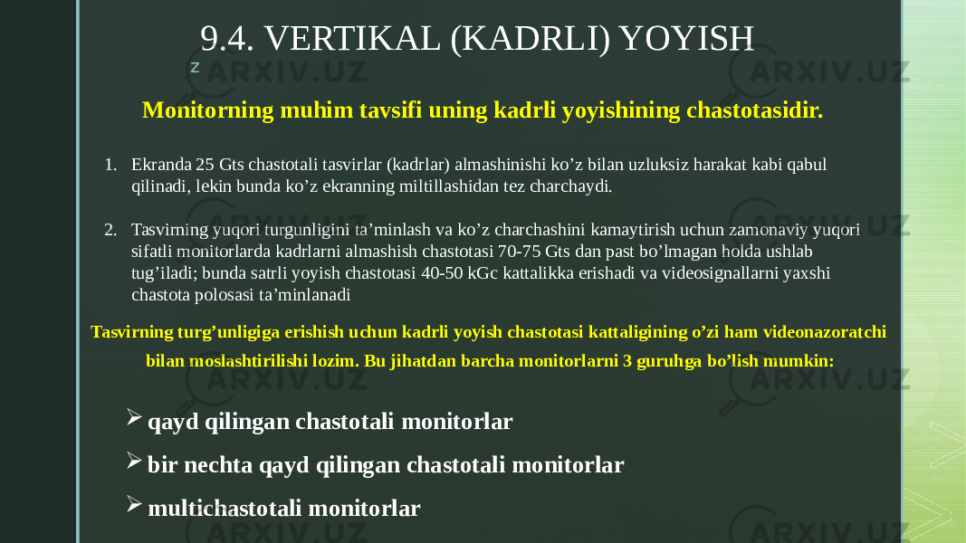 z 9.4. VERTIKAL (KADRLI) YOYISH Monitorning muhim tavsifi uning kadrli yoyishining chastotasidir. 1. Ekranda 25 Gts chastotali tasvirlar (kadrlar) almashinishi ko’z bilan uzluksiz harakat kabi qabul qilinadi, lekin bunda ko’z ekranning miltillashidan tez charchaydi. 2. Tasvirning yuqori turgunligini ta’minlash va ko’z charchashini kamaytirish uchun zamonaviy yuqori sifatli monitorlarda kadrlarni almashish chastotasi 70-75 Gts dan past bo’lmagan holda ushlab tug’iladi; bunda satrli yoyish chastotasi 40-50 kGc kattalikka erishadi va videosignallarni yaxshi chastota polosasi ta’minlanadi Tasvirning turg’unligiga erishish uchun kadrli yoyish chastotasi kattaligining o’zi ham videonazoratchi bilan moslashtirilishi lozim. Bu jihatdan barcha monitorlarni 3 guruhga bo’lish mumkin:  qayd qilingan chastotali monitorlar  bir nechta qayd qilingan chastotali monitorlar  multichastotali monitorlar 
