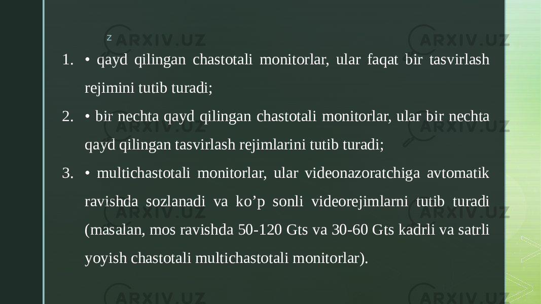 z 1. • qayd qilingan chastotali monitorlar, ular faqat bir tasvirlash rejimini tutib turadi; 2. • bir nechta qayd qilingan chastotali monitorlar, ular bir nechta qayd qilingan tasvirlash rejimlarini tutib turadi; 3. • multichastotali monitorlar, ular videonazoratchiga avtomatik ravishda sozlanadi va ko’p sonli videorejimlarni tutib turadi (masalan, mos ravishda 50-120 Gts va 30-60 Gts kadrli va satrli yoyish chastotali multichastotali monitorlar). 