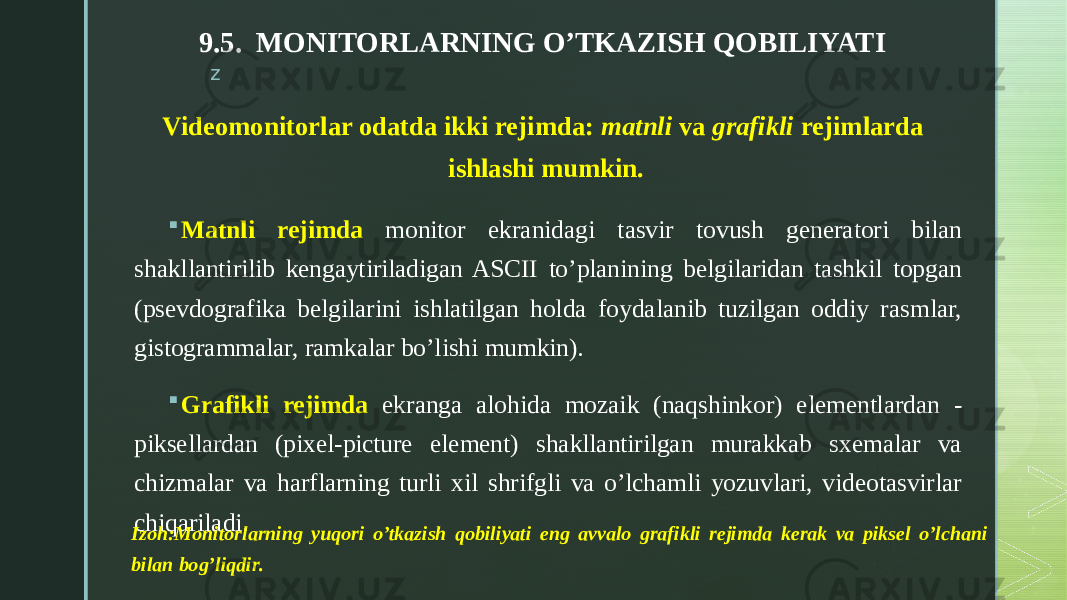 z9.5. MONITORLARNING O’TKAZISH QOBILIYATI  Matnli rejimda monitor ekranidagi tasvir tovush generatori bilan shakllantirilib kengaytiriladigan ASCII to’planining belgilaridan tashkil topgan (psevdografika belgilarini ishlatilgan holda foydalanib tuzilgan oddiy rasmlar, gistogrammalar, ramkalar bo’lishi mumkin).  Grafikli rejimda ekranga alohida mozaik (naqshinkor) elementlardan - piksellardan (pixel-picture element) shakllantirilgan murakkab sxemalar va chizmalar va harflarning turli xil shrifgli va o’lchamli yozuvlari, videotasvirlar chiqariladi. Videomonitorlar odatda ikki rejimda: matnli va grafikli rejimlarda ishlashi mumkin. Izoh:Monitorlarning yuqori o’tkazish qobiliyati eng avvalo grafikli rejimda kerak va piksel o’lchani bilan bog’liqdir. 