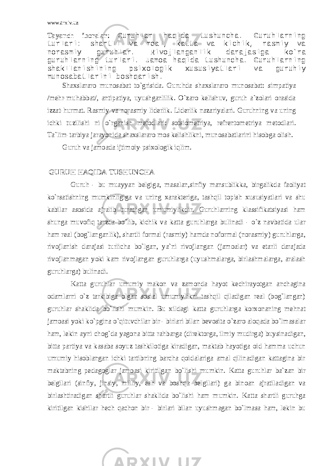 www.arxiv.uz Tayanch iboralar: Guruhlar haqida tushuncha. Guruhlarning turlari: shartli va real, katta va kichik, rasmiy va norasmiy guruhlar. Rivojlanganlik darajasiga ko`ra guruhlarning turlari. Jamoa haqida tushuncha. Guruhlarning shakllanishining psixologik xususiyatlari va guruhiy munosabatlarini boshqarish. Shaxslararo munosabat to`grisida. Guruhda shaxslararo munosabat: simpatiya /mehr-muhabbat/, antipatiya, uyushganlilik. O`zaro kelishuv, guruh a`zolari orasida izzat-hurmat. Rasmiy va norasmiy liderlik. Liderlik nazariyalari. Guruhning va uning ichki tuzilishi ni o`rganish metodlari: sotsiometriya, refrentometriya metodlari. Ta`lim-tarbiya jarayonida shaxslararo mos kelishlikni, munosabatlarini hisobga olish. Guruh va jamoada ijtimoiy-psixologik iqlim. GURUH HAQIDA TUSHUNCHA Guruh - bu muayyan belgiga, masalan,sinfiy mansublikka, birgalikda faoliyat ko`rsatishning mumkinligiga va uning xarakteriga, tashqil topish xususiyatlari va shu kabilar asosida ajralib turadigan umumiylikdir. Guruhlarning klassifikatsiyasi ham shunga muvofiq tarzda bo`lib, kichik va katta guruhlarga bulinadi - o`z navbatida ular ham real (bog`langanlik), shartli formal (rasmiy) hamda noformal (norasmiy) guruhlarga, rivojlanish darajasi turlicha bo`lgan, ya`ni rivojlangan (jamoalar) va etarli darajada rivojlanmagan yoki kam rivojlangan guruhlarga (uyushmalarga, birlashmalarga, aralash guruhlarga) bulinadi. Katta guruhlar umumiy makon va zamonda hayot kechirayotgan anchagina odamlarni o`z tarkibiga olgan sosial umumiylikni tashqil qiladigan real (bog`langan) guruhlar shaklida bo`lishi mumkin. Bu xildagi katta guruhlarga korxonaning mehnat jamoasi yoki ko`pgina o`qituvchilar bir - birlari bilan bevosita o`zaro aloqada bo`lmasalar ham, lekin ayni chog`da yagona bitta rahbarga (direktorga, ilmiy mudirga) buysinadigan, bitta partiya va kasaba soyuz tashkilotiga kiradigan, maktab hayotiga oid hamma uchun umumiy hisoblangan ichki tartibning barcha qoidalariga amal qilinadigan kattagina bir maktabning pedagoglar jamoasi kiritilgan bo`lishi mumkin. Katta guruhlar ba`zan bir belgilari (sinfiy, jinsiy, milliy, esh va boshqa belgilari) ga binoan ajratiladigan va birlashtiradigan shartli guruhlar shaklida bo`lishi ham mumkin. Katta shartli guruhga kiritilgan kishilar hech qachon bir - birlari bilan uyushmagan bo`lmasa ham, lekin bu 