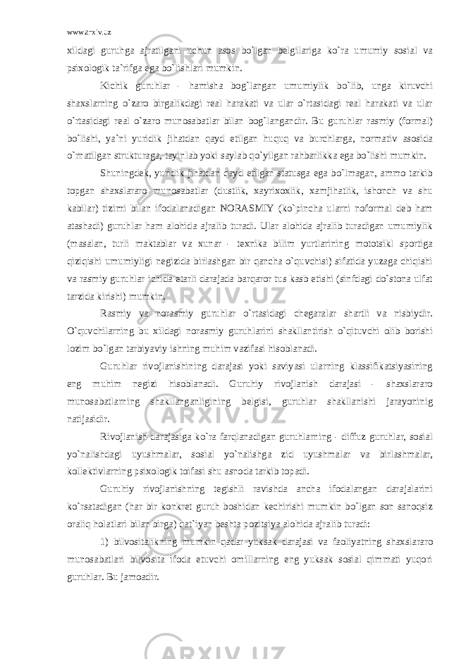 www.arxiv.uz xildagi guruhga ajratilgani uchun asos bo`lgan belgilariga ko`ra umumiy sosial va psixologik ta`rifga ega bo`lishlari mumkin. Kichik guruhlar - hamisha bog`langan umumiylik bo`lib, unga kiruvchi shaxslarning o`zaro birgalikdagi real harakati va ular o`rtasidagi real harakati va ular o`rtasidagi real o`zaro munosabatlar bilan bog`langandir. Bu guruhlar rasmiy (formal) bo`lishi, ya`ni yuridik jihatdan qayd etilgan huquq va burchlarga, normativ asosida o`rnatilgan strukturaga, tayinlab yoki saylab qo`yilgan rahbarlikka ega bo`lishi mumkin. Shuningdek, yuridik jihatdan qayd etilgan statusga ega bo`lmagan, ammo tarkib topgan shaxslararo munosabatlar (dustlik, xayrixoxlik, xamjihatlik, ishonch va shu kabilar) tizimi bilan ifodalanadigan NORASMIY (ko`pincha ularni noformal deb ham atashadi) guruhlar ham alohida ajralib turadi. Ular alohida ajralib turadigan umumiylik (masalan, turli maktablar va xunar - texnika bilim yurtlarining mototsikl sportiga qiziqishi umumiyligi negizida birlashgan bir qancha o`quvchisi) sifatida yuzaga chiqishi va rasmiy guruhlar ichida etarli darajada barqaror tus kasb etishi (sinfdagi do`stona ulfat tarzida kirishi) mumkin. Rasmiy va norasmiy guruhlar o`rtasidagi chegaralar shartli va nisbiydir. O`quvchilarning bu xildagi norasmiy guruhlarini shakllantirish o`qituvchi olib borishi lozim bo`lgan tarbiyaviy ishning muhim vazifasi hisoblanadi. Guruhlar rivojlanishining darajasi yoki saviyasi ularning klassifikatsiyasining eng muhim negizi hisoblanadi. Guruhiy rivojlanish darajasi - shaxslararo munosabatlarning shakllanganligining belgisi, guruhlar shakllanishi jarayoninig natijasidir. Rivojlanish darajasiga ko`ra farqlanadigan guruhlarning - diffuz guruhlar, sosial yo`nalishdagi uyushmalar, sosial yo`nalishga zid uyushmalar va birlashmalar, kollektivlarning psixologik toifasi shu asnoda tarkib topadi. Guruhiy rivojlanishning tegishli ravishda ancha ifodalangan darajalarini ko`rsatadigan (har bir konkret guruh boshidan kechirishi mumkin bo`lgan son sanoqsiz oraliq holatlari bilan birga) qat`iyan beshta pozitsiya alohida ajralib turadi: 1) bilvositalikning mumkin qadar yuksak darajasi va faoliyatning shaxslararo munosabatlari bilvosita ifoda etuvchi omillarning eng yuksak sosial qimmati yuqori guruhlar. Bu jamoadir. 