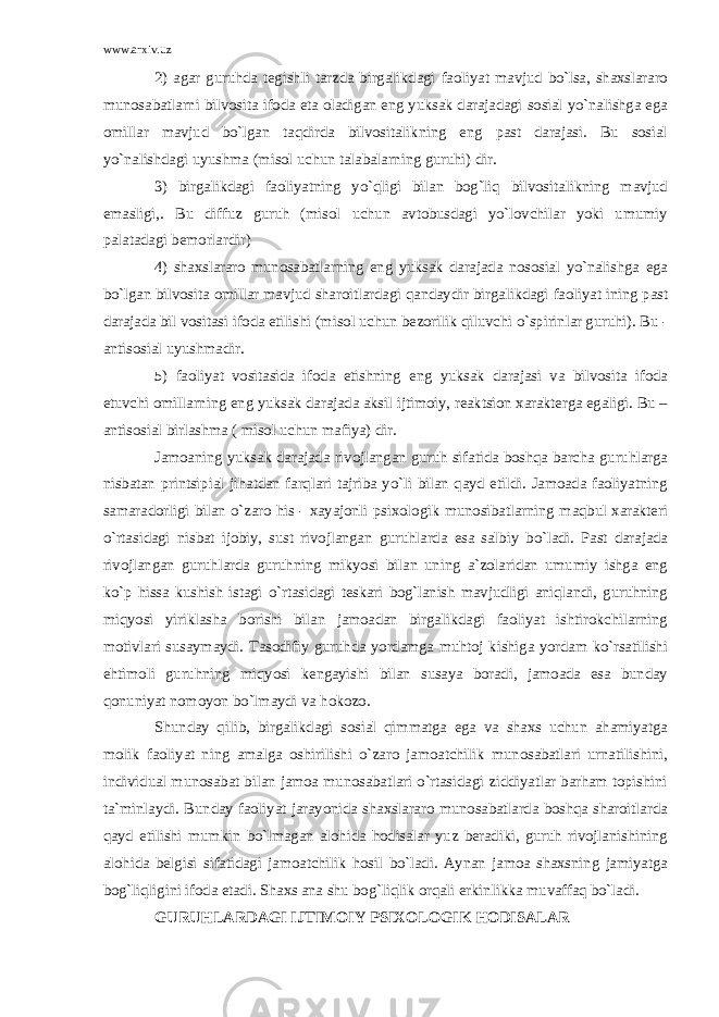 www.arxiv.uz 2) agar guruhda tegishli tarzda birgalikdagi faoliyat mavjud bo`lsa, shaxslararo munosabatlarni bilvosita ifoda eta oladigan eng yuksak darajadagi sosial yo`nalishga ega omillar mavjud bo`lgan taqdirda bilvositalikning eng past darajasi. Bu sosial yo`nalishdagi uyushma (misol uchun talabalarning guruhi) dir. 3) birgalikdagi faoliyatning yo`qligi bilan bog`liq bilvositalikning mavjud emasligi,. Bu diffuz guruh (misol uchun avtobusdagi yo`lovchilar yoki umumiy palatadagi bemorlardir) 4) shaxslararo munosabatlarning eng yuksak darajada nososial yo`nalishga ega bo`lgan bilvosita omillar mavjud sharoitlardagi qandaydir birgalikdagi faoliyat ining past darajada bil vositasi ifoda etilishi (misol uchun bezorilik qiluvchi o`spirinlar guruhi). Bu - antisosial uyushmadir. 5) faoliyat vositasida ifoda etishning eng yuksak darajasi va bilvosita ifoda etuvchi omillarning eng yuksak darajada aksil ijtimoiy, reaktsion xarakterga egaligi. Bu – antisosial birlashma ( misol uchun mafiya) dir. Jamoaning yuksak darajada rivojlangan guruh sifatida boshqa barcha guruhlarga nisbatan printsipial jihatdan farqlari tajriba yo`li bilan qayd etildi. Jamoada faoliyatning samaradorligi bilan o`zaro his - xayajonli psixologik munosibatlarning maqbul xarakteri o`rtasidagi nisbat ijobiy, sust rivojlangan guruhlarda esa salbiy bo`ladi. Past darajada rivojlangan guruhlarda guruhning mikyosi bilan uning a`zolaridan umumiy ishga eng ko`p hissa kushish istagi o`rtasidagi teskari bog`lanish mavjudligi aniqlandi, guruhning miqyosi yiriklasha borishi bilan jamoadan birgalikdagi faoliyat ishtirokchilarning motivlari susaymaydi. Tasodifiy guruhda yordamga muhtoj kishiga yordam ko`rsatilishi ehtimoli guruhning miqyosi kengayishi bilan susaya boradi, jamoada esa bunday qonuniyat nomoyon bo`lmaydi va hokozo. Shunday qilib, birgalikdagi sosial qimmatga ega va shaxs uchun ahamiyatga molik faoliyat ning amalga oshirilishi o`zaro jamoatchilik munosabatlari urnatilishini, individual munosabat bilan jamoa munosabatlari o`rtasidagi ziddiyatlar barham topishini ta`minlaydi. Bunday faoliyat jarayonida shaxslararo munosabatlarda boshqa sharoitlarda qayd etilishi mumkin bo`lmagan alohida hodisalar yuz beradiki, guruh rivojlanishining alohida belgisi sifatidagi jamoatchilik hosil bo`ladi. Aynan jamoa shaxsning jamiyatga bog`liqligini ifoda etadi. Shaxs ana shu bog`liqlik orqali erkinlikka muvaffaq bo`ladi. GURUHLARDAGI IJTIMOIY PSIXOLOGIK HODISALAR 