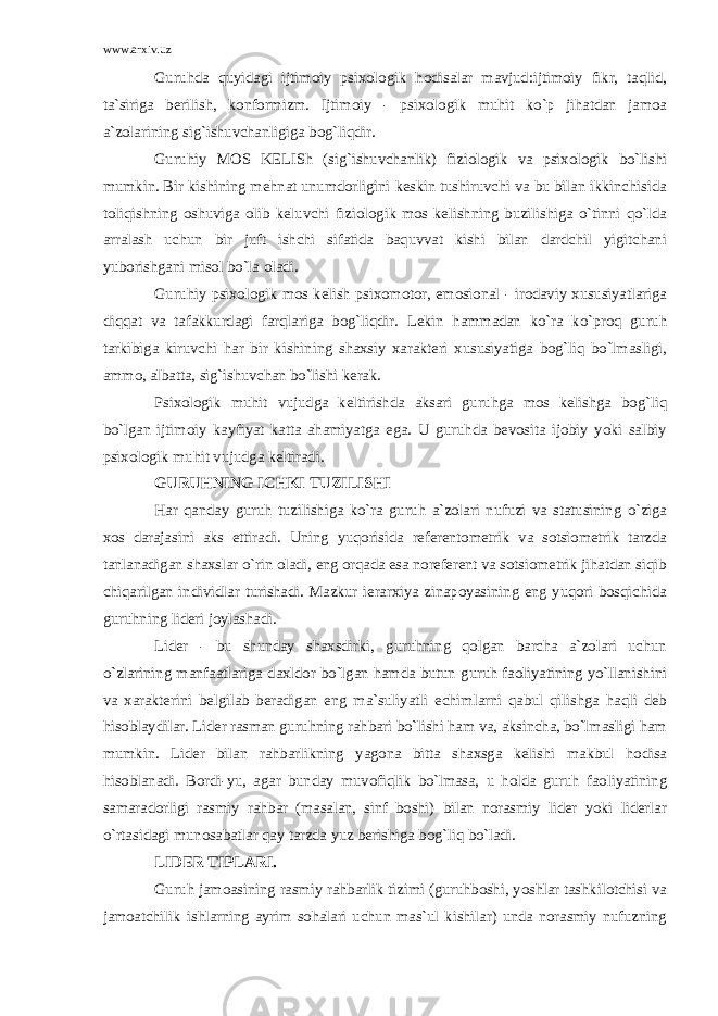 www.arxiv.uz Guruhda quyidagi ijtimoiy psixologik hodisalar mavjud:ijtimoiy fikr, taqlid, ta`siriga berilish, konformizm. Ijtimoiy - psixologik muhit ko`p jihatdan jamoa a`zolarining sig`ishuvchanligiga bog`liqdir. Guruhiy MOS KELISh (sig`ishuvchanlik) fiziologik va psixologik bo`lishi mumkin. Bir kishining mehnat unumdorligini keskin tushiruvchi va bu bilan ikkinchisida toliqishning oshuviga olib keluvchi fiziologik mos kelishning buzilishiga o`tinni qo`lda arralash uchun bir juft ishchi sifatida baquvvat kishi bilan dardchil yigitchani yuborishgani misol bo`la oladi. Guruhiy psixologik mos kelish psixomotor, emosional - irodaviy xususiyatlariga diqqat va tafakkurdagi farqlariga bog`liqdir. Lekin hammadan ko`ra ko`proq guruh tarkibiga kiruvchi har bir kishining shaxsiy xarakteri xususiyatiga bog`liq bo`lmasligi, ammo, albatta, sig`ishuvchan bo`lishi kerak. Psixologik muhit vujudga keltirishda aksari guruhga mos kelishga bog`liq bo`lgan ijtimoiy kayfiyat katta ahamiyatga ega. U guruhda bevosita ijobiy yoki salbiy psixologik muhit vujudga keltiradi. GURUHNING ICHKI TUZILISHI Har qanday guruh tuzilishiga ko`ra guruh a`zolari nufuzi va statusining o`ziga xos darajasini aks ettiradi. Uning yuqorisida referentometrik va sotsiometrik tarzda tanlanadigan shaxslar o`rin oladi, eng orqada esa noreferent va sotsiometrik jihatdan siqib chiqarilgan individlar turishadi. Mazkur ierarxiya zinapoyasining eng yuqori bosqichida guruhning lideri joylashadi. Lider - bu shunday shaxsdirki, guruhning qolgan barcha a`zolari uchun o`zlarining manfaatlariga daxldor bo`lgan hamda butun guruh faoliyatining yo`llanishini va xarakterini belgilab beradigan eng ma`suliyatli echimlarni qabul qilishga haqli deb hisoblaydilar. Lider rasman guruhning rahbari bo`lishi ham va, aksincha, bo`lmasligi ham mumkin. Lider bilan rahbarlikning yagona bitta shaxsga kelishi makbul hodisa hisoblanadi. Bordi-yu, agar bunday muvofiqlik bo`lmasa, u holda guruh faoliyatining samaradorligi rasmiy rahbar (masalan, sinf boshi) bilan norasmiy lider yoki liderlar o`rtasidagi munosabatlar qay tarzda yuz berishiga bog`liq bo`ladi. LIDER TIPLARI. Guruh jamoasining rasmiy rahbarlik tizimi (guruhboshi, yoshlar tashkilotchisi va jamoatchilik ishlarning ayrim sohalari uchun mas`ul kishilar) unda norasmiy nufuzning 