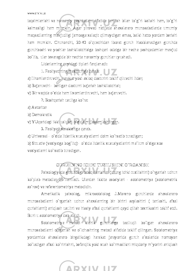 www.arxiv.uz taqsimlanishi va norasmiy peshqadam sifatida tanilish bilan to`g`ri kelishi ham, to`g`ri kelmasligi ham mumkin. Agar pirovad natijada shaxslararo munosabatlarda umumiy maqsadlarning mavjudligi jamoaga xalaqit qilmaydigan emas, balki hatto yordam berishi ham mumkin. Chunonchi, 30-40 o`quvchidan iborat guruh hisoblanadigan guruhda guruhboshi va yoshlar tashkilotchisiga tashqari odatga bir necha peshqadamlar mavjud bo`lib, ular tevaragida bir nechta norasmiy guruhlar uyushadi. Liderlarning quyidagi tiplari farqlanadi: 1. Faoliyatining mazmuniga qarab: a) Ilhomlantiruvchi, harakat yoki axloq dasturini taklif qiluvchi lider; b) Bajaruvchi - berilgan dasturni bajarish tashkilotchisi; v) Bir vaqtda o`zida ham ilxomlantiruvchi, ham bajaruvchi. 2. Boshqarish usuliga ko`ra: a) Avtoritar b) Demokratik v) YUqoridagi ikki uslubni o`zida mujassamlashtirgan. 3. Faoliyati xarakteriga qarab. a) Universal - o`zida liderlik xususiyatlarni doim ko`rsatib turadigan; b) Situativ (vaziyatga bog`liq) - o`zida liderlik xususiyatlarini ma`lum o`ziga xos vaziyatlarni ko`rsatib turadigan. GURUHNING ICHKI TUZILISHINI O`RGANISH Psixologiyada guruhdagi tabaqalanishini (uning ichki tuzilishini) o`rganish uchun ko`plab metodlar qo`llaniladi. Ulardan ikkita asosiylari - sotsiometriya (sotsiometrik so`rov) va referentometriya metodidir. Amerikalik psixolog, mikrosotsiolog J.Moreno guruhlarda shaxslararo munosabatlarni o`rganish uchun shaxslarning bir birini saylashini ( tanlashi, afzal qurishlarni) aniqlash usulini va hissiy afzal qurishlarni qayd qilish texnikasini taklif etdi. Buni u sotsiometriya deb ataldi. Sotsiometriya metodi kichik guruhlarga taalluqli bo`lgan shaxslararo munosabatlarni o`rganish va o`lchashning metodi sifatida taklif qilingan. Sotsiometriya yordamida shaxslararo birgalikdagi harakat jarayonida guruh a`zolarida nomoyon bo`ladigan afzal ko`rinishni, befarqlik yoki xush ko`rmaslikni miqdoriy m`yorini aniqlash 