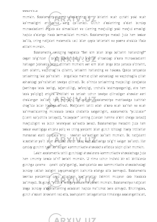 www.arxiv.uz mumkin. Sotsiometriya guruh a`zolarining bir - birlarini xush qurishi yoki xush ko`rmasligini aniqlashda keng qo`llanadi. Guruh a`zolarining o`zlari bunday munosabatlarni anglab ola olmasliklari va ularning mavjudligi yoki mavjud emasligi haqida o`zlariga hisob bermasliklari mumkin. Sotsiometriya metodi juda ham tezkor bo`lib, uning natijalari matematik usul bilan qayta ishlanishi va yozma shaklda ifoda etilishi mumkin. Sotsiometrik usulining negizida &#34;Sen kim bilan birga bo`lishni hohlarding?&#34; degan to`g`ridan - to`g`ri savol turadi. U kishilar o`rtasidagi o`zaro munosabatlarni hohlagan jabhasida tatbiq qilinishi mumkin: sen kim bilan birga bitta partada o`tirishni, dam olishni, vaqtichog`lik qilishni, ishlashni hohlarding va hokozo. Qoida tariqasida tanlashning ikki yo`nalishi - birgalikda mehnat qilish sohasidagi va vaqtichoglik qilish sohasidagi yo`nalishlari tavsiya qilinadi. Bu o`rinda tanlashning maqbulligi darajasida (benihoya istak borligi, bajonudilligi, befarqligi, unchalik istalmayotganligi, sira ham istak yo`qligi) aniqlik kiritilishi va tanlash uchun tavsiya qilinadigan shaxslar soni cheklangan bo`lishi ham mumkin. Tanlashlarni sotsiometriya matritsasiga tushirish chog`ida bular hisobga olinadi. Natijalarni tahlil etish o`zaro xush ko`rish va xush ko`rmasliklarning murakkab tarzda chatishib ketganligini, sotsiometrik &#34;yulduzlar&#34; (ularni ko`pchilik tanlaydi), &#34;autsayder&#34; larning (ulardan hamma o`zini chetga tortadi) mavjudligini va butun ierarxiyasi ko`rsatib beradi. Sotsiometriya metodini juda ham tezkor ekanligiga shubha yo`q va uning yordami bilan guruh ichidagi hissiy intilishlar manzarasi etarli darajada aniq - ravshan ko`rsatilgan bo`lishi mumkin. Bu natijalarni kuzatishlar yo`li bilan aniqlash uchun uzoq vaqt sarflashga to`g`ri kelgan bo`lardi. Har qanday guruhni hosil bo`ladigan kommunikativ shaxobcha sifatida talqin qilish mumkin. Lekin sotsiometrik tahlil guruhdagi shaxslararo kommunikativ shaxobchaga juda ham umumiy tarzda ta`rif berishi mumkin. U nima uchun individ bir xil birliklarda guruhga qarama - qarshi qo`yilganligi, boshqalarida esa kommunikativ shaxobchadagi bunday uzilish boligini payqamasligini tushunib etishga olib bormaydi. Sotsiometrik texnika yordamida qayd etiladigan bog`lanishlar tizimini muqarar deb hisoblab bo`lmaydi. Bugungi &#34;yulduz&#34; ertaga yakkalanib qolishi mumkin. Sotsiometriya natijalari bizga bunday o`zgarishlarning sabablari haqida ma`lumot bera olmaydi. Shuningdek, guruh a`zolari birovlarni rad etib, boshqalarni tanlaganlarida nimalarga asoslanganliklari, 