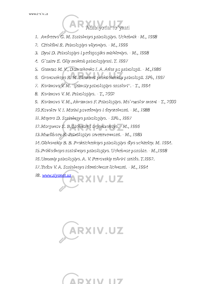 www.arxiv.uz Adabiyotlar ro`yxati 1. Andreeva G. M. Sosialnaya psixologiya. Uchebnik - M., 1998 2. CHaldini R. Psixologiya vliyaniya. - M., 1999 3. Dyui D. Psixologiya i pedagogika mishleniya. - M., 1998 4. G`oziev E. Oliy maktab psixologiyasi. T. 1997 5. Gamezo M. V., Domashenko I. A. Atlas po psixologii. - M.,1986 6. Granovskaya R. M. Elementi prakticheskoy psixologii. SPb, 1997 7. Karimova V. M. &#34;Ijtimoiy psixologiya asoslari&#34;. - T., 1994 8. Karimova V. M. Psixologiya. - T., 2002 9. Karimova V. M., Akramova F. Psixologiya. Ma`ruzalar matni - T., 2000 10. Kovalev V. I. Motivi povedeniya i deyatelnosti. - M., 1988 11. Mayers D. Sosialnaya psixologiya. - SPb., 1997 12. Morgunov E. B. Lichnost i organizatsiya. - M., 1996 13. Muzdibaev K. Psixologiya otvetstvennosti. - M., 1983 14. Olshanskiy B. B. Prakticheskaya psixologiya dlya uchiteley. M. 1994. 15. Prikladnaya sosialnaya psixologiya. Uchebnoe posobie. - M.,1998 16. Umumiy psixologiya. A. V. Petrovskiy ta ћ riri ostida. T.1992. 17. Yadov V. A. Sosialnaya identichnost lichnosti. - M., 1994 18. www.ziyonet.uz 