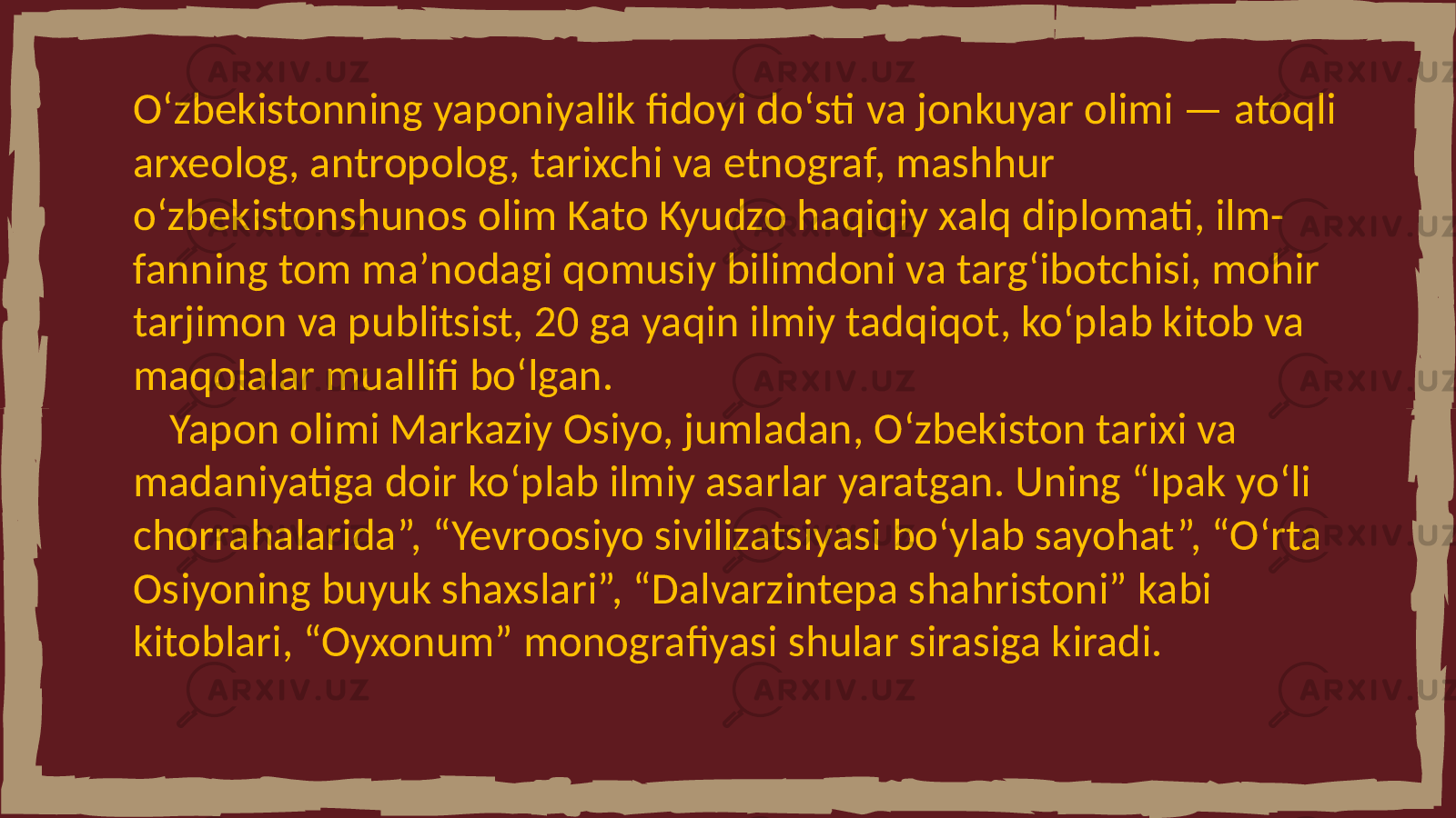 Oʻzbekistonning yaponiyalik fidoyi doʻsti va jonkuyar olimi — atoqli arxeolog, antropolog, tarixchi va etnograf, mashhur oʻzbekistonshunos olim Kato Kyudzo haqiqiy xalq diplomati, ilm- fanning tom maʼnodagi qomusiy bilimdoni va targʻibotchisi, mohir tarjimon va publitsist, 20 ga yaqin ilmiy tadqiqot, koʻplab kitob va maqolalar muallifi boʻlgan. Yapon olimi Markaziy Osiyo, jumladan, Oʻzbekiston tarixi va madaniyatiga doir koʻplab ilmiy asarlar yaratgan. Uning “Ipak yoʻli chorrahalarida”, “Yevroosiyo sivilizatsiyasi boʻylab sayohat”, “Oʻrta Osiyoning buyuk shaxslari”, “Dalvarzintepa shahristoni” kabi kitoblari, “Oyxonum” monografiyasi shular sirasiga kiradi. 