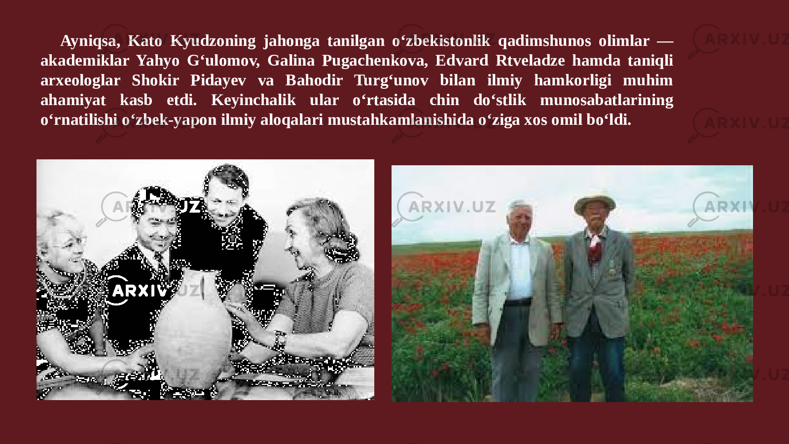Ayniqsa, Kato Kyudzoning jahonga tanilgan oʻzbekistonlik qadimshunos olimlar — akademiklar Yahyo Gʻulomov, Galina Pugachenkova, Edvard Rtveladze hamda taniqli arxeologlar Shokir Pidayev va Bahodir Turgʻunov bilan ilmiy hamkorligi muhim ahamiyat kasb etdi. Keyinchalik ular oʻrtasida chin doʻstlik munosabatlarining oʻrnatilishi oʻzbek-yapon ilmiy aloqalari mustahkamlanishida oʻziga xos omil boʻldi. 